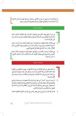 ‫زواج القا�رصات برتخي�ص م�سبق من القا�ضي. ومبجرد زواجها انتهت �أمينة �إىل االنتحار‬
‫جراء االعتداءات املرتكبة يف حقها من طرف مغت�صبها والذي هو زوجها.‬
‫ممارسات جيدة‬
‫1. 1من غري �أن يلقى بهذا احلدث يف �صفحات احلوادث، ف�إن املقاالت عاجلت م�أ�ساة‬
‫ال�شابة �أمينة الفياليل ب�إبراز �آثاره االجتماعية وبانتقاد العقليات التي ت�ساند ممار�سات‬
‫مت�س بكرامة الن�ساء.‬
‫2. 2هي مقاالت تقدم معطيات و�إح�صائيات حول ظاهرة العنف �ضد الن�ساء وحول‬
‫"ت�سوية االغت�صاب بالزواج و/�أو حماورة خرباء من �ش�أنهم و�ضع امل�شكل يف �سياق‬
‫العالقة رجال-ن�ساء كما هي منظمة يف املجتمع املغربي.‬
‫3. 3هي مقاالت عر�ضت احلدث من وجهة نظر حقوق الإن�سان مع �إثارة م�س�ألة مراجعة‬
‫الن�صو�ص الت�رشيعية التي تنتهك احلقوق الأ�سا�سية للأفراد با�سم "ال�رشف العائلي"‬
‫و"ح�سن ال�سلوك".‬
‫ممارسات سيئة‬
‫1. 1�إن ابتعاد بع�ض و�سائل الإعالم عن فر�ضية االغت�صاب نتج عنه التقليل من خطورة‬
‫هذه احلالة اخلا�صة من �آفة العنف �ضد الن�ساء ب�شكل عام. وقد �ساهم هذا الو�ضع،‬
‫من ناحية �أخرى، يف متويه االختالفات املوجودة بني عالقات جن�سية مرتا�ضية وبني‬
‫�أفعال �إجرامية.‬
‫2. 2�إن مبادر ة يومية "امل�ساء" يف عقد ندوة مب�شاركة �شخ�صيات م�ؤ�س�ساتية وباحثني‬
‫وفاعلني يف جمال حقوق الإن�سان ووالدي �أمينة الفياليل مع دعوة املغت�صب �أي�ضا �إال‬
‫�أنه مل يح�رض، هي مو�ضوع خالف لأن هذا النوع من التظاهرات ال يزيد امل�أ�ساة �إال‬
‫ت�شهريا ورمبا يقل�ص من م�س�ؤولية املعتدي.‬
‫3. 3لقد لوحظ غياب الو�ضوح وحتى بع�ض اللب�س يف اجلوانب القانونية للق�ضية خا�صة‬

‫النساء والصحافة املكتوبة في املغرب العربي‬

‫72‬

 
