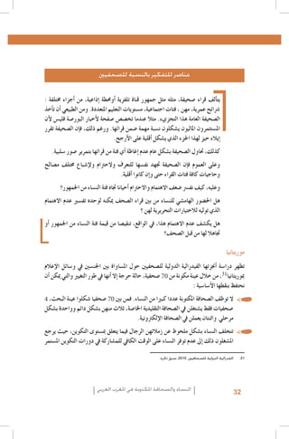 La emancipación de la mujer : la revolución silenciosa, Revista Pensamiento Libre, 20131 .1
L’image des femmes dans la presse écrite algérienne, Femmes en communication, Alger,20062 .2
Institut Supérieur de l’Information et de la Communication (ISIC) - Fonds des Nations Unies pour la Population3 .3
(FNUAP), L’image de la femme dans le discours médiatique marocain, 2001 ; Zakia Daoud, La situation de la femme marocaine au travers de la presse et des médias, dans Khadija Mohsen-Finan (dir.), L’image de la femme au
Maghreb, Éd. Actes Sud/Barzakh, Paris 2008 ; Royaume du Maroc, Ministère du Développement social - FNUAP,
L’image de la femme dans les médias, situation et perspectives, 2009
http://www.lematin.ma/express/Femmes--et-Medias-_Les-cliches-de-la-Marocaine-negatifs/175524.html4 .4
.Hamida El Bour, Atidel Mejbri, Projet mondial de monitorage des médias, Rapport Tunisie, 20105 .5
.Projet mondial de monitorage des médias 2010, Rapport global6 .6
Arab Women Development Report: Arab Women and the Media, UNIFEM-CAWTAR, Tunis, 20067 .7
Carmelo Pérez Beltràn, Femmes, Changement social et identité au Maghreb, http://www.academia.edu/239361/8 .8
Femmes_changement_social_et_identite_au_Maghreb
UNESCO, Gender Sensitive Indicators for Media – Framework of Indicators to Gauge Gender Sensitivity in Media9 .9
Operations and Content, 2012
.Hamida El Bour, Atidel Mejbri, Projet mondial de monitorage des médias, Rapport Tunisie, 20101010
.Projet MEDI-MEDIA, L’image de la femme dans la presse écrite tunisienne, 20071111
Association Tunisienne des Femmes Démocrates, Femmes et rapports de genre au fil de la presse quotidienne en1212
.période de transition, Rapport préliminaire n. 1, 1-25 Août 2011
aInitialement, la clôture des opérations d’inscription sur les listes électorales était prévue le 2 août. En considér 1313
tion du faible taux d’inscrits, la commission électorale décida de prolonger l’enregistrement jusqu’au 14 août. À la
première date, les femmes représentaient 37% des inscrits (Instance Supérieure Indépendante pour les élections,
.)Rapport relatif au déroulement des élections de l’Assemblée Nationale Constituante, Février 2012
Association Tunisienne des Femmes Démocrates, Femmes et rapports de genre au fil de la presse quotidienne en1414
.période de transition, Rapport III, Octobre 2011 – La campagne électorale
Association Tunisienne des Femmes Démocrates, Femmes et rapports de genre au fil de la presse quotidienne en1515
.période de transition, Rapport II, Septembre 2011
.Projet mondial de monitorage des médias 2010, Rapport global1616
Institut Supérieur de l’Information et de la Communication (ISIC) - Fonds des Nations Unies pour la Population1717
(FNUAP), L’image de la femme dans le discours médiatique marocain, 2001 ; Zakia Daoud, La situation de la femme marocaine au travers de la presse et des médias, dans Khadija Mohsen-Finan (dir.), L’image de la femme au
Maghreb, Éd. Actes Sud/Barzakh, Paris 2008 ; Royaume du Maroc, Ministère du Développement social - FNUAP,
.L’image de la femme dans les médias, situation et perspectives, 2009
.Ministère du Développement social – FNUAP, Op. cit1818
L’image de la femme dans la presse marocaine francophone, 2011 ; source http : //www.monografias.com/1919
trabajos84/l-image-femme-dans-presse-marocaine-francophone/l-image-femme-dans-presse-marocaine-fran.cophone.shtml
Ghania Mouffok, Les Femmes algériennes dans la presse écrite. Entre conscient et inconscient, dans Khadija2020
.Mohsen-Finan (dir.), L’image de la femme au Maghreb, Éd. Actes Sud/Barzakh, Paris 2008
Meryam Maïzi, Image de la femme algérienne dans des documents récents : 1994-2000, Université Lumière-Lyon2121
.2, 2001
Hamida El Bour, La médiatisation de la participation politique de la femme en Algérie, Maroc et Tunisie, UN-INS-2222
.TRAW-CAWTAR, Tunis 2009
31
Du moment que l’intérêt accordé à ce thème par le journal électronique sélectionné était très réduit pendant la2323
70
période d’analyse choisie, le corpus retenu s’est limité aux deux quotidiens, ayant également une version élec.tronique
.Union Européenne, Mission d’observation électorale – Rapport final, Elections législatives Algérie 20122424
Instance supérieure indépendante des élections (ISIE), Rapport de l’Unité de monitoring des médias - Quatrième2525
4
70
.rapport - La campagne électorale (1-23 octobre 2011), Tunis 2011
Monia Azzalini, La parità di genere tra norme innovative e vincoli sociali, dans M. Azzalini, H. El Bour, M. Mal-2626
.chiodi, L’espressione liberata? La difficile transizione dei media tunisini, Osservatorio di Pavia, 2012
.Projet MEDI-MEDIA, Op.cit 2727
Fédération internationale des journalistes (FIJ), Etude sur l’égalité des genres dans les médias en Mauritanie,2828
.Rapport final, Décembre 2010
.L’image de la femme dans la presse marocaine francophone, Op. cit 2929
UNESCO, Femmes et médias au Maghreb. Guide à l’intention de la société civile pour améliorer la représentation3030
.de la femme dans les médias au Maghreb, 2011
.‫1313الفدرالية الدولية للصحافيني، 0102، سبق ذكره‬

‫عناصر للتفكير بالنسبة للصحفيني‬

: ‫يت�ألف قراء �صحيفة، مثله مثل جمهور قناة تلفزية �أوحمطة �إذاعية، من �أجزاء خمتلفة‬
‫�رشائح عمرية، مهن ، فئات اجتماعية، م�ستويات التعليم املتعددة. ومن الطبيعي �أن ت�أخذ‬
‫ال�صحيفة العامة هذا التجزيء. مثال عندما تخ�ص�ص �صفحة لأخبار البور�صة فلي�س لأن‬
‫امل�ستثمرون املاليون ي�شكلون ن�سبة مهمة �ضمن قرائها. ورغم ذلك، ف�إن ال�صحيفة تقرر‬
.‫�إيالء حيز لهذا اجلزء الذي ي�شكل �أقلية على الأرجح‬
.‫كذلك، حتاول ال�صحيفة ب�شكل عام عدم �إغاظة �أي فئة من قرائها بتمرير �صور �سلبية‬

‫وعلى العموم ف�إن ال�صحيفة جتهد نف�سها للتعرف والحرتام ولإ�شباع خمتلف م�صالح‬
.‫وحاجيات كافة فئات القراء حتى و�إن كانوا �أقلية‬

‫وعليه، كيف نف�رس �ضعف االهتمام واالحرتام �أحيانا جتاه فئة الن�ساء من اجلمهور؟‬

‫هل احل�ضور الهام�شي للن�ساء من بني قراء ال�صحف ميكنه لوحده تف�سري عدم االهتمام‬
‫الذي توليه لالختيارات التحريرية لهن ؟‬
‫هل يك�شف عدم االهتمام هذا، يف الواقع، تنقي�صا من قيمة فئة الن�ساء من اجلمهور �أو‬
‫جتاهال لها من قبل ال�صحف؟‬

‫موريتانيا‬

‫تظهر درا�سة �أجنزتها الفيدرالية الدولية لل�صحفيني حول امل�ساواة بني اجلن�سني يف و�سائل الإعالم‬
‫مبوريتانيا ، من خالل عينة مكونة من �صحفية، حالة حرجة �إال �أنها يف طور التغيري والتي ميكن �أن‬
: ‫نحتفظ بنقطها الأ�سا�سية‬
،‫	 •ال توظف ال�صحافة املكتوبة عددا كبريا من الن�ساء. فمن بني �صحفيا �شكلوا عينة البحث‬
‫�صحفيات فقط ي�شتغلن يف ال�صحافة التقليدية اخلا�صة، ثالث منهن ب�شكل دائم وواحدة ب�شكل‬
.‫مرحلي واثنتان يعملن يف ال�صحافة الإلكرتونية‬
‫	 •تتخلف الن�ساء ب�شكل ملحوظ عن زمالئهن الرجال فيما يتعلق مب�ستوى التكوين، حيث يرجع‬
‫امل�شغلون ذلك �إىل عدم توفر الن�ساء على الوقت الكايف للم�شاركة يف دورات التكوين امل�ستمر‬

‫النساء والصحافة املكتوبة في املغرب العربي‬

32

 