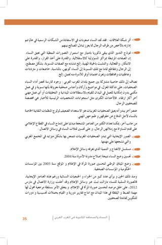 ‫	 •�أثر �شبكة العالقات : فقد جتد الن�ساء �صعوبات يف اال�ستفادة من ال�شبكات الر�سمية يف عامل تتم‬
‫�إدارته بالأخ�ص من طرف الرجال مما يعزز تبادل امل�صالح بينهم.‬
‫	 •منوذج التدبري الذي يبقى ذكوريا بامتياز مع ا�ستمرار الت�صورات النمطية التي تعيق الن�ساء.‬
‫�إن ال�صفات املرتبطة مبراكز امل�س�ؤولية كاال�ستقاللية، والقدرة على �أخذ القرار، والقدرة على‬
‫االبتكار، والفعالية، والت�شبث باحلياة املهنية، �إلخ تت�شابه مع ال�صفات املن�سوبة، ب�شكل م�صطنع،‬
‫�إىل الرجال وتتقاطع متاما مع تلك املن�سوبة �إىل الن�ساء كونهن، باملنا�سبة، خا�ضعات و مرتددات‬
‫وعاطفيات وحمافظات وتعرن اهتماما �أوفر للأ�رسة منه لعمل، �إلخ.‬
‫ت�ضاف �إىل ذلك خا�صية م�شرتكة بني جميع بلدان املغرب العربي : وجود ممار�سة حت�رص �أداء الن�ساء‬
‫ال�صحفيات، على �شاكلة املعزل، يف موا�ضيع و�أركان و�أجنا�س �صحفية معروفة ب�أنها ن�سوية و يف عمل‬
‫مكتبي بدون �إمكانية للعمل يف امليدان للقيام باال�ستطالعات امليدانية و التحقيقات �أو �أي عمل مهني‬
‫�آخر �أكرث ارتقاء. فالأحداث الكربى مثل ا�ستجوابات ال�شخ�صيات الرئي�سية للأخبار هي خم�ص�صة‬
‫لل�صحفيني الرجال.‬
‫عن�رص �آخر يبدو �أنه يعيق ال�صحفيات املغربيات هو اال�ستعداد ال�ضعيف لولوج املنظمات النقابية اخلا�صة‬
‫بالن�ساء لأجل الدفاع عن حقوقهن و طموحهن املهني.‬
‫من جانب �آخر، ميكننا تعداد الكثري من العنا�رص امل�شجعة مبدئيا على �إدماج الن�ساء يف القطاع الإعالمي‬
‫على قدم امل�ساواة مع زمالئهن الرجال، و على حت�سني متثالت الن�ساء يف و�سائل االت�صال :‬
‫	 •ال�صور الإيجابية التي تبدو ال�صحفيات املغربيات تتمتعن بها ب�شكل متزايد يف املجتمع املغربي‬
‫والتي ت�شجعها على مهنتها.‬
‫	 •م�سل�سل االنفتاح و التنمية الذي تعرفه و�سائل الإعالم.‬
‫	 •حت�سني و�ضع الن�ساء نتيجة �إ�صالح مدونة الأ�رسة �سنة 4002.‬

‫	 •و�ضع امليثاق الوطني لتح�سني �صورة املر�أة يف الإعالم و املوقع �سنة 5002 بني امل�ؤ�س�سات‬
‫احلكومية و امل�ؤ�س�سات ال�صحفية.‬
‫ومنذ ذلك احلني و بر�أي عدد كبري من اخلرباء و اجلمعيات الن�سائية ورغم هذه العنا�رص الإيجابية،‬
‫فال�صورة ال�سلبية للن�ساء مازالت تبث عرب و�سائل الإعالم.وقد �أعلنت وزارة االت�صال يف مار�س‬
‫2102، على خلق مر�صد لتح�سني �صورة املر�أة يف الإعالم, و يتعلق الأمر ب�سلطة مرجعية خمول لها‬
‫مهمة ال�ضبط و اليقظة يف هذا امليدان مع انتاج تقارير دورية و القيام بحمالت حت�سي�سية و دورات‬
‫للتكوين لفائدة ال�صحفيني.‬

‫النساء والصحافة املكتوبة في املغرب العربي‬

‫53‬

 