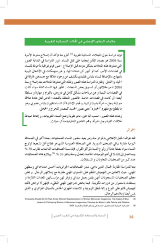 ‫عالمات التطور اإليجابي في اجملالت النسائية املغربية‬
‫ت�ؤيد درا�سة حول املجالت الن�سائية املغربية 53 �أطروحة ت�ؤكد �أن �إ�صالح مدونة الأ�رسة‬
‫�سنة 4002 هو ب�صدد الت�أثري �إيجابيا على متثل الن�ساء. تربز الدرا�سة يف البداية ال�صور‬
‫التي تن�رشها هذه املجالت ب�شكل مرتدد قبل الإ�صالح : �صور فوتوغرافية م�أخوذة للن�ساء‬
‫يف ف�ضاءات الأ�رس، كما لو �أنهن كن امتدادا لها، و هن منهمكات يف الأ�شغال البيتية‬
‫بابتهاج، بالإ�ضافة لن�ساء بلبا�س تقليدي يك�شف عن وجود عالقة مع ج�سدهن غارقة يف‬
‫احلياء واخلجل. وتقارن الدرا�سة هذه ال�صور وتلك التي تن�رشها املجالت بعد �إ�صالح �سنة‬
‫4002 لدعم مقاالتهن �أو لت�سويق بع�ض املنتجات : تظهر فيها الن�ساء ممثلة �سواء كانت‬
‫يف الف�ضاءات البيتية و هن مرتاحات ب�شكل كامل يف دورهن, بالتزام و مهارة و ب�سلطة‬
‫�أي�ضا، �أو كانت يف ف�ضاءات خا�صة. فال�صور املتعلقة بالف�ضاء اخلا�ص متثل عادة عالقة‬
‫متوازنة رجل – امر�أة بدون تراتبية. و جتدر الإ�شارة �أن الن�ساء تظهرن بلبا�س ع�رصي وهو‬
‫ما يقطع مع مفهوم "احلدود" يعني ت�صور اجل�سد كم�صدر للحرج و اخلجل.‬

‫1. 1‬
‫2. 2‬
‫3. 3‬
‫4. 4‬
‫5. 5‬
‫6. 6‬
‫7. 7‬
‫8. 8‬
‫9. 9‬
‫0101‬
‫1111‬
‫2121‬
‫3131‬
‫4141‬
‫5151‬
‫6161‬
‫7171‬
‫8181‬
‫9191‬
‫03 %‬
‫0202‬
‫1212‬
‫55 % 63‬
‫06 %‬
‫2222‬
‫3232‬
‫4242‬
‫5252‬
‫6262‬
‫7272‬
‫8282‬
‫9292‬
‫0303‬
‫1313‬
‫2323‬
‫3333‬
‫4343‬
‫5353-‪Al Quzahy Khaled Ali, El Filali Zineb, Women Representation in Women Moroccan magazines : the Impact of Mou‬‬
‫‪.dawna In Portraying Women in Moroccan magazines, Femmes du Maroc, Lalla Fatima and Citadine‬‬
‫6363الفدرالية الدولية للصحافيني، النساء في وسائل اإلعالم اجلزائرية، 5002.‬

‫وتتجه هذه ال�صور، ح�سب الباحثني، نحو تقوية و�ضع الن�ساء املغربيات، و �إعادة �صياغة‬
‫عالقات القوة رجل-امر�أة، وحمو املفاهيم التقليدية مذكر-م�ؤنث.‬

‫اجلزائر‬

‫لقد عرف احلقل الإعالمي باجلزائر منذ زمن بعيد ح�ضور الن�ساء ال�صحفيات، بعدد �أكرب يف ال�صحافة‬
‫اليومية مقارنة بباقي ال�صحف الدورية. ففي ال�صحافة العمومية الذي هو قطاع �أقل ت�شجيعا لولوج‬
‫الن�ساء �سواء ب�صفة عامة �أو ولوج الن�ساء ملراكز القرار، ف�إن ن�سبة ال�صحفيات الدائمات تقارب‬
‫. ويالزم هاته ال�صحافيات‬
‫يف �أهم اليوميات اخلا�صة، مبعدل و�سط يناهز‬
‫بينما ت�صل �إىل‬
‫عدد كبري من ال�صحفيات املتعاونات و امل�ستقالت.‬

‫تبعا للدرا�سة املقارنة جلمال الدين ناجي، تبدو ال�صحافيات اجلزائريات �أح�سن اندماجا يف و�سطهن‬
‫املهني، حيث التعانني من التهمي�ش املنظم على امل�ستوى املهني مقارنة مع زمالئهن الرجال. و تعلن‬
‫معظم ال�صحفيات امل�ستجوبات �أنهن يقمن بعمل ميداين وتوفر لهن م�ؤ�س�ساتهن املعدات الالزمة و‬
‫ي�ستفدن با�ستمرار من دورات تكوينية. فيما يخ�ص تدرجهن املهني البطيء، ف�إنهن ال ترجعن ذلك‬
‫لتهمي�ش قائم على النوع و �إمنا ملنطق الزبونية و االنتماء اجلهوي اخلا�ص بال�سياق اجلزائري و الذي‬
‫مي�س �أي�ضا زمالءهم الرجال.‬

‫63‬

‫النساء والصحافة املكتوبة في املغرب العربي‬

 