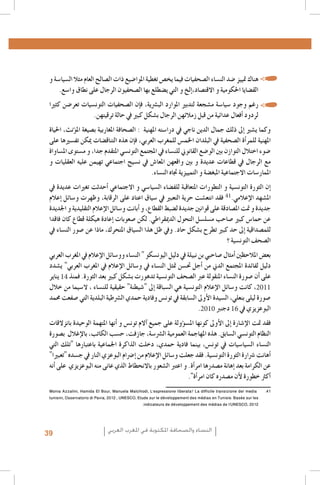 ‫	 •هناك متييز �ضد الن�ساء ال�صحفيات فيما يخ�ص تغطية املوا�ضيع ذات ال�صالح العام مثال ال�سيا�سة و‬
‫الق�ضايا احلكومية و االقت�صاد،�إلخ و التي ي�ضطلع بها ال�صحفيون الرجال على نطاق وا�سع.‬
‫	 •رغم وجود �سيا�سة م�شجعة لتدبري املوارد الب�رشية، ف�إن ال�صحفيات التون�سيات تعر�ضن كثريا‬
‫1. 1‬
‫2. 2لردود �أفعال عدائية من قبل زمالئهن الرجال ب�شكل كبري يف حالة ترقيتهن.‬

‫3. 3‬
‫4. 4‬
‫5. 5‬
‫6. 6‬
‫7. 7‬
‫8. 8‬
‫9. 9‬
‫0101‬
‫1111‬
‫2121‬
‫3131‬
‫4141‬
‫14‬
‫5151‬
‫6161‬
‫7171‬
‫8181‬
‫9191‬
‫0202‬
‫1212‬
‫2222‬
‫3232‬
‫4242‬
‫5252‬
‫6262‬
‫41‬
‫7272‬
‫8282‬
‫1102‬
‫9292‬
‫0303‬
‫1313‬
‫0102‬
‫61‬
‫2323‬
‫3333‬
‫4343‬
‫5353-‪Al Quzahy Khaled Ali, El Filali Zineb, Women Representation in Women Moroccan magazines : the Impact of Mou‬‬
‫‪.dawna In Portraying Women in Moroccan magazines, Femmes du Maroc, Lalla Fatima and Citadine‬‬
‫63635002 ,‪.FIJ, Femmes dans les médias algériens‬‬
‫73738002 ,‪.FIJ, Le leadership au féminin dans les syndicats de journalistes en Algérie‬‬
‫8383 ‪Loi organique n. 12-05 du 18 Safar 1433, correspondant au 12 janvier 2012, relative à l’information ; source : http‬‬
‫‪.: //www.ministerecommunication.gov.dz/textes/loiorginfofr.pdf‬‬
‫93939002 ‪.Taieb Belmadi, Algérie : boom de la presse arabophone, Jeune Afrique, 28 septembre‬‬
‫0404‪Les données relatives à la Tunisie, présentées dans ce paragraphe, sont tirées de deux études déjà citées : GMMP‬‬
‫6002( ‪.)(2010) et Naji‬‬
‫1414 ‪Monia Azzalini, Hamida El Bour, Manuela Malchiodi, L’espressione liberata? La difficile transizione dei media‬‬
‫‪tunisini, Osservatorio di Pavia, 2012 ; UNESCO, Etude sur le développement des médias en Tunisie. Basée sur les‬‬
‫2102 ,‪.indicateurs de développement des médias de l’UNESCO‬‬

‫وكما ي�شري �إىل ذلك جمال الدين ناجي يف درا�سته املهنية : ال�صحافة املغاربية ب�صيغة امل�ؤنث، احلياة‬
‫املهنية للمر�أة ال�صحفية يف البلدان اخلم�س للمغرب العربي، ف�إن هذه التناق�ضات ميكن تف�سريها على‬
‫�ضوء اختالل التوازن بني الو�ضع القانوين للن�ساء يف املجتمع التون�سي املتقدم جدا، و م�ستوى امل�ساواة‬
‫مع الرجال يف قطاعات عديدة و بني واقعهن املعا�ش يف ن�سيج اجتماعي تهيمن عليه العقليات و‬
‫املمار�سات االجتماعية املبغ�ضة و التمييزية جتاه الن�ساء.‬
‫�إن الثورة التون�سية و التطورات املتعاقبة للف�ضاء ال�سيا�سي و االجتماعي �أحدثت تغريات عديدة يف‬
‫امل�شهد الإعالمي. فقد انتع�شت حرية التعبري يف �سياق اعتاد على الرقابة، وظهرت و�سائل �إعالم‬
‫جديدة و متت امل�صادقة على قوانني جديدة ل�ضبط القطاع، و �أبانت و�سائل الإعالم التقليدية و اجلديدة‬
‫عن حما�س كبري �صاحب م�سل�سل التحول الدميقراطي. لكن �صعوبات �إعادة هيكلة قطاع كان فاقدا‬
‫للم�صداقية �إىل حد كبري تطرح ب�شكل حاد. ويف ظل هذا ال�سياق املتحرك، ماذا عن �صور الن�ساء يف‬
‫ال�صحف التون�سية ؟‬
‫بع�ض املالحظني �أمثال �صاحبي بن نبيلة يف دليل اليون�سكو " الن�ساء وو�سائل الإعالم يف املغرب العربي‬
‫دليل لفائدة املجتمع الدين من �أجل حت�سن متثل الن�ساء يف و�سائل الإعالم يف املغرب العربي" ي�شدد‬
‫على �أن �صورة الن�ساء املنقولة عرب ال�صحف التون�سية تدهورت ب�شكل كبري بعد الثورة. فمنذ يناير‬
‫، كانت و�سائل الإعالم التون�سية هي ال�سباقة �إىل "�شيطنة" حقيقية للن�ساء ، ال�سيما من خالل‬
‫�صورة ليلى بنعلي، ال�سيدة الأوىل ال�سابقة يف تون�س وفادية حمدي ال�رشطية البلدية التي �صفعت حممد‬
‫.‬
‫البوعزيزي يف دجنرب‬

‫فقد متت الإ�شارة �إىل الأوىل كونها امل�س�ؤولة على جميع �آالم تون�س و �أنها املتهمة الوحيدة بانزالقات‬
‫النظام التون�سي ال�سابق. هذه املهاجمة العمومية ال�رش�سة، جازفت، ح�سب الكاتب، بالإغالل ب�صورة‬
‫الن�ساء ال�سيا�سيات يف تون�س، بينما فادية حمدي، دخلت الذاكرة اجلماعية باعتبارها "تلك التي‬
‫�أهانت �رشارة الثورة التون�سية. فقد جعلت و�سائل الإعالم من �إ�رضام البوعزي النار يف ج�سده "تعبريا"‬
‫عن الكرامة بعد �إهانة م�صدرها امر�أة. و اعترب ال�شعور باالنحطاط الذي عانى منه البوعزيزي على �أنه‬
‫�أكرث خطورة لأن م�صدره كان امر�أة".‬

‫النساء والصحافة املكتوبة في املغرب العربي‬

‫93‬

 