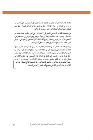 ‫نالحظ الآن �أن العقليات التقليدية املعادية للن�ساء املتبقية يف املجتمع، و التي كانت غري‬
‫موجودة يف ال�سابق يف و�سائل الإعالم احلكومية با�سم خطاب �إ�شعاعي للمر�أة و بالأخ�ص‬
‫للنظام، �أهمية تعرف انتعا�شا كبريا على امل�ستوى الإعالمي.‬
‫هل ي�شجعها اخلطاب الإ�سالمي املنت�رص يف االنتخابات ؟ هي �أطروحة عرب عنها العديد من‬
‫املالحظني. ر�سميا، ف�إن اخلطاب الإ�سالمي حول املو�ضوع هو حمرت�س �إىل حد الغمو�ض،‬
‫لكنه من املوكد �أنه رغم موازنته فهو يرجح كفة الفئة الأكرث حتفظا من قرائه و التي ال توافق‬
‫كثريا خطاب امل�ساواة و ت�ستمر يف ع�رص الن�ساء يف �أدوار تابعة.‬
‫و بالفعل، ف�إن اال�ستقطاب الذي نالحظه يف احلقل ال�سيا�سي بني الأغلبية الإ�سالمية و اجلبهة‬
‫التقدمية العلمانية، التي لها وزن كبري يف الثقافة التون�سية، و لكنها ت�شكل �أقلية من الناحية‬
‫ال�سيا�سية و االجتماعية يخفي مكائد من حيث متثل الن�ساء يف و�سائل الإعالم. حيث يكمن‬
‫اخلطر يف كون �صورة الن�ساء، التي كانت يف ال�سابق �أداة "للت�سويق" يف اخلطاب الإ�شعاعي‬
‫لبنعلي، تتعر�ض لتوظيف �سيا�سي جديد عرب و�سائل الإعالم. و �أ�صبحت، مرة �أخرى،‬
‫رهينة خلطاب هوية �إ�سالمي �أو مناه�ض للإ�سالميني. �إن االهتمام املبالغ مب�س�ألة احلجاب و‬
‫النقاب هو مثال لالختزالية التي يخ�ضع لها التمثل الإعالمي للن�ساء.‬

‫النساء والصحافة املكتوبة في املغرب العربي‬

‫14‬

 