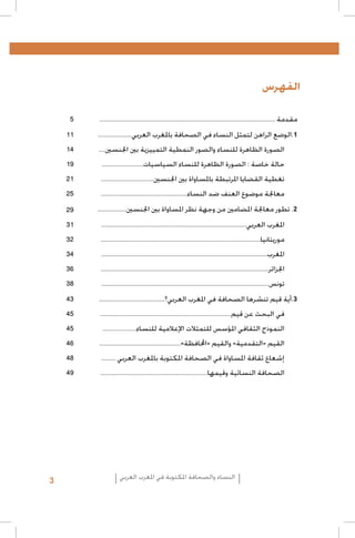 ‫الفهرس‬
‫مقدمة ..............................................................................................................‬

‫5‬

‫1.الوضع الراهن لتمثل النساء في الصحافة باملغرب العربي.....................‬

‫11‬

‫الصورة الظاهرة للنساء والصور النمطية التمييزية بني اجلنسني....‬

‫41‬

‫حالة خاصة : الصورة الظاهرة للنساء السياسيات..........................‬

‫91‬

‫تغطية القضايا املرتبطة باملساواة بني اجلنسني.................................‬

‫12‬

‫معاجلة موضوع العنف ضد النساء......................................................‬

‫52‬

‫2. تطور معاجلة املضامني من وجهة نظر املساواة بني اجلنسني..................‬

‫92‬

‫املغرب العربي...........................................................................................‬

‫13‬

‫موريتانيا....................................................................................................‬

‫23‬

‫املغرب........................................................................................................‬

‫43‬

‫اجلزائر.........................................................................................................‬

‫63‬

‫تونس.........................................................................................................‬

‫83‬

‫3.أية قيم تنشرها الصحافة في املغرب العربي؟.........................................‬

‫34‬

‫في البحث عن قيم..................................................................................‬

‫54‬

‫النموذج الثقافي املؤسس للتمثالت اإلعالمية للنساء.....................‬

‫54‬

‫القيم «التقدمية» والقيم «احملافظة»...................................................‬

‫64‬

‫إشعاع ثقافة املساواة في الصحافة املكتوبة باملغرب العربي .........‬

‫84‬

‫الصحافة النسائية وقيمها...................................................................‬

‫94‬

‫النساء والصحافة املكتوبة في املغرب العربي‬

‫3‬

 