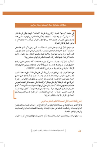 ‫خطابات متباينة حول النساء : مثال جزائري‬
‫يف �صفحة "�إ�سالم" للطبعة الإلكرتونية جلريدة "املجاهد" اليومية ميكن قراءة مقال‬
‫"الن�ساء والنبي" ن�رش يوم 03 غ�شت 1102، يحكي هذا املقال �سرية وميزات النبي حممد‬
‫(�ص) وينتهي الن�ص عرب متف�صل عدد من الإحاالت القر�آنية �إىل �أطروحة متناق�ضة يف ما‬
‫يخ�ص ال�سلوك املثايل للمر�أة.‬
‫حيث ي�رص املقال يف البداية على الدور الن�شيط لن�ساء النبي وعلى الأثر الذي خلقنه يف‬
‫املجتمع: "كانت خديجة ثرية وتتاجر مبالها بوا�سطة بع�ض الرجال الذين كانت تثق بهم.‬
‫فقد كانت امر�أة مرغوبا فيها بفعل �ساللتها النبيلة وقيمتها العالية و�سط �أهلها... كانت‬
‫عائ�شة �أكرث ن�ساء قومها علما وكان ال�صحابة يطلبون ر�أيها و ي�ست�شريونها".‬
‫كما �أورد املقال �آية ت�شجع الن�ساء على �أال يظهرن خا�ضعات: "فال تخ�ضعن بالقول فيطمع‬
‫الذي يف قلبه مر�ض وقلن قوال معروفا" (�سورة الأحزاب الآية 23). وينتهي املقال مبوعظة‬
‫قر�آنية : "وقرن يف بيوتكن وال تربجن تربج اجلاهلية الأوىل" (الآية 33).‬
‫من ناحية �أخرى، ف�إنه من املعني اتباع الروابط التي حتيل على مقاالت يف �صفحات �أخرى‬
‫لنف�س اجلريدة اليومية، مرتبطة بال�ضبط مبو�ضوع الن�ساء، حيث جند �أوال مثاال حول تدخني‬
‫الن�ساء يظهر اتهاما بالغا للن�ساء املدخنات. على العك�س من ذلك، ميرر املقال �صورة للمر�أة‬
‫التي مل تتبع البتة املوعظة "وقرن يف بيوتكن" ي�ؤكد هذا على ح�ضورها يف الف�ضاء العمومي‬
‫مثلما تفيد العناوين التالية: "املنتدى املتو�سطي الرابع للن�ساء رئي�سات املقاوالت"، " منح‬
‫القرو�ض ال�صغرى حلوايل 02 امر�أة : ريادة الأعمال ب�صيغة امل�ؤنث"، "متثيل متزايد للن�ساء‬
‫يف جمل�س ال�شعب اجلديد"، " الربنامج امل�شرتك من �أجل امل�ساواة بني اجلن�سني ومتكني‬
‫الن�ساء يف اجلزائر : ال يزال ما ميكن �إحرازه".‬

‫�إ�شعاع ثقافة امل�ساواة يف ال�صحافة املكتوبة باملغرب العربي‬

‫ال تقل املجهودات املبذولة يف �صحافة هذه املنطقة من �أجل �إ�شعاع �صورة �إيجابية للن�ساء، وذلك بف�ضل‬
‫التزام امل�ؤ�س�سات واملنظمات املدافعة عن حقوق الإن�سان، وال�سيما اجلمعيات الن�سائية وال�صحافيات‬
‫والرجال الواعني بالق�ضية.‬
‫ومن خالل قراءة ب�سيطة للعناوين الرئي�سية لل�صحافة املكتوبة التقليدية والإلكرتونية يف كل من املغرب‬

‫84‬

‫النساء والصحافة املكتوبة في املغرب العربي‬

 