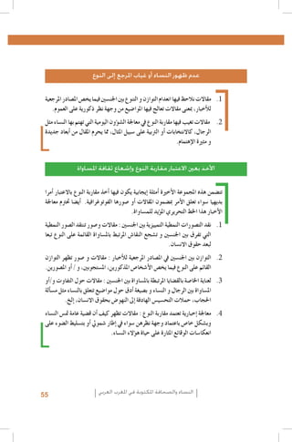 ‫عدم ظهور النساء أو غياب املرجع إلى النوع‬
‫1. 1مقاالت نالحظ فيها انعدام التوازن و التنوع بني اجلن�سني فيما يخ�ص امل�صادر املرجعية‬
‫للأخبار، مبعنى مقاالت تعالج فيها املوا�ضيع من وجهة نظر ذكورية على العموم.‬
‫2. 2 مقاالت تغيب فيها مقاربة النوع يف معاجلة ال�ش�ؤون اليومية التي تهتم بها الن�ساء مثل‬
‫الرجال، كاالنتخابات �أو الرتبية على �سبيل املثال، مما يحرم املقال من �أبعاد جديدة‬
‫و مثرية الإهتمام.‬
‫األخذ بعني االعتبار مقاربة النوع وإشعاع ثقافة املساواة‬
‫تت�ضمن هذه املجموعة الأخرية �أمثلة �إيجابية يكون فيها �أخذ مقاربة النوع باالعتبار �أمرا‬
‫بديهيا �سواء تعلق الأمر مب�ضمون املقاالت �أو �صورها الفوتوغرافية. �أي�ضا حترتم معاجلة‬
‫الأخبار هذا اخلط التحريري امل�ؤيد للم�ساواة.‬
‫1. 1نقد الت�صورات النمطية التمييزية بني اجلن�سني : مقاالت و�صور تنتقد ال�صور النمطية‬
‫التي تفرق بني اجلن�سني و ت�شجع النقا�ش املرتبط بامل�ساواة القائمة على النوع تبعا‬
‫لبعد حقوق االن�سان.‬
‫2. 2التوازن بني اجلن�سني يف امل�صادر املرجعية للأخبار : مقاالت و �صور تظهر التوازن‬
‫القائم على النوع فيما يخ�ص الأ�شخا�ص املذكورين، امل�ستجوبني، و / �أو امل�صورين.‬
‫3. 3لعناية اخلا�صة بالق�ضايا املرتبطة بامل�ساواة بني اجلن�سني : مقاالت حول التفاوت و/�أو‬
‫امل�ساواة بني الرجال و الن�ساء و ب�صيغة �أدق حول موا�ضيع تتعلق بالن�ساء مثل م�س�ألة‬
‫احلجاب، حمالت التح�سي�س الهادفة �إىل النهو�ض بحقوق االن�سان، �إلخ.‬
‫4. 4معاجلة �إخبارية تعتمد مقاربة النوع : مقاالت تظهر كيف �أن ق�ضية عامة مت�س الن�ساء‬
‫وب�شكل خا�ص باعتماد وجهة نظرهن �سواء يف �إطار �شمويل �أو بت�سليط ال�ضوء على‬
‫انعكا�سات الوقائع املثارة على حياة ه�ؤالء الن�ساء.‬

‫النساء والصحافة املكتوبة في املغرب العربي‬

‫55‬

 