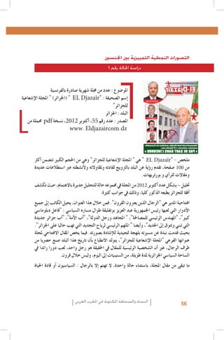 ‫التصورات النمطية التمييزية بني اجلنسني‬
‫دراسة احلالة رقم 1‬

‫املو�ضوع : عدد من جملة �شهرية �صادرة بالفرن�سية‬
‫�إ�سم ال�صحيفة : "‪( " EL Djazaîr‬اجلزائر) " املجلة الإ�شعاعية‬
‫للجزائر"‬
‫البلد : اجلزائر‬
‫امل�صدر : عدد رقم 55، �أكتوبر 2102، ن�سخة ‪ pdf‬حمملة من‬
‫‪www. Eldjazaircom.dz‬‬

‫ملخ�ص - "‪ " EL Djazaîr‬هي " املجلة الإ�شعاعية للجزائر" وهي من احلجم الكبري تت�ضمن �أكرث‬
‫من 001 �صفحة، تقدم ر�ؤية عن البلد بالرتويج لقادته وملقاوالته ولأن�شطته عرب ا�ستطالعات عديدة‬
‫ومقاالت للر�أي و بورتريهات.‬
‫حتليل – ي�شكل عدد �أكتوبر 2102 من املجلة يف جمموعه حالة للتحليل جديرة باالهتمام، حيث تك�شف‬
‫�أفقا للجزائر يطبعه الذكور كليا، وذلك يف جوانب كثرية.‬
‫افتتاحية املدير هي "الرجال الذين يعربون القرون". فمن خالل هذا العنوان، يحيل الكاتب �إىل جميع‬
‫الأدوار التي لعبها رئي�س اجلمهورية عبد العزيز بوتفليقة طوال م�ساره ال�سيا�سي : "فاعل دبلوما�سي‬
‫كبري"، "املهند�س الرئي�سي للم�صاحلة"، " املجاهد ورجل الدولة"، "�أب الأمة"، "�أب جزائر جديدة‬
‫التي تبني وتتوق �إىل اجلديد"، و�أي�ضا " امللهم الرئي�سي لرياح التجديد التي تهب حاليا على اجلزائر".‬
‫بحيث قدمت نبذة عن م�سريته بلهجة متجيدية للإ�شادة ب�صورته. فيما يخ�ص املقال االفتتاحي ملجلة‬
‫عنوانها الفرعي "املجلة الإ�شعاعية للجزائر"، يتولد االنطباع ب�أن تاريخ هذا البلد �صنع ح�رصيا من‬
‫طرف الرجال، غري �أن ال�شخ�صية الرئي�سية للمقال يف احلقيقة هو رجل واحد، لعب دورا رائدا يف‬
‫ال�ساحة ال�سيا�سي اجلزائرية ملدة طويلة، من ال�ستينيات �إىل اليوم، ولي�س خالل قرون.‬
‫ما تبقى من مقال املجلة، با�ستثناء حالة واحدة، ال تهتم �إال بالرجال : ال�سيا�سيون �أو قادة احلياة‬

‫65‬

‫النساء والصحافة املكتوبة في املغرب العربي‬

 