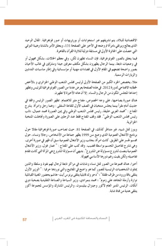 ‫االقت�صادية للبالد، يتم ت�رشيفهم عرب ا�ستجوابات �أو بورتريهات �أو �صور فوتغرافية. املقال الوحيد‬
‫الذي يعالج ويرتقي بامر�أة مت و�ضعه يف الأخري على ال�صفحة 131، ويتعلق الأمر بال�شابة وهيبة التومني‬
‫التي ح�صلت على اجلائزة الأوىل يف م�سابقة دولية لتالوة القر�آن بالقاهرة.‬
‫فيما يتعلق بال�صور الفوتوغرافية، ف�إن الن�ساء تظهرن لكن، ويف معظم احلاالت، ب�شكل جمهول �أو‬
‫يف و�ضعيات تابعة، بينما الرجال يظهرون ب�شكل مكثف معرفني جيدا وم�رشّفني يف غالب الأحيان‬
‫ب�صور وا�ضحة ت�ضعهم يف املقام الأول يف ف�ضاءات مهنية �أو م�ؤ�س�ساتية ويف �إطار منا�سبات التد�شني‬
‫والزيارات الر�سمية.‬
‫مثال، يخ�ص�ص اجلزء الكبري من ال�صفحة الأوىل لرئي�س جمل�س ال�شعب الوطني اجلزائري و بالأخ�ص‬
‫خلطابه االفتتاحي لدورة 2102. يف هذه ال�صفحة يعر�ض عددا من ال�صور الفوتوغرافية للرئي�س وتظهر‬
‫�إحداها املجل�س املكون من الرجال والن�ساء. �إال �أن هاته الأخرية ال تظهرن.‬
‫هناك �صورة ي�صاحبها، على وجه اخل�صو�ص، مفتاح مثري لالهتمام. تظهر ال�صور الرئي�س واقفا يف‬
‫حديث �أمام مقر�أ بينما يجل�س منتخبان يف ال�صف الأول للقاعة ال�سفلى : وهما رجل وامر�أة. ي�رشح‬
‫املفتاح : "حممد العربي خليفة، رئي�س جمل�س ال�شعب الوطني ويف ميني ال�صورة حممد جميال، نائب‬
‫رئي�س جمل�س ال�شعب الوطني". فقد وقف املفتاح فقط عند الرجلني على ال�صورة وجتاهلت املنتخبة‬
‫اجلزائرية.‬
‫ويربز متثل �شبيه، غري متناظر كذلك، يف ال�صفحة 18. حيث ت�صاحب �صورة فوتغرافية مقاال حول‬
‫برنامج الأ�شغال العمومية الذي و�ضع �سن 9991 يظهر جماعة من الأ�شخا�ص، رجاال ون�ساء، حول‬
‫جم�سم جل�رس على الطريق. كانت امر�أة، بجانب وزير الأ�شغال العمومية �سبق �أن ظهر يف �صورة �أخرى،‬
‫وهي ت�رشح تفا�صيل املج�سم بوا�سطة ق�ضيب. وقد كتب على املفتاح : " عمار غول، وزير الأ�شغال‬
‫العمومية ين�صت ل�رشوح م�س�ؤولة عن امل�رشوع". بديهي �أن م�س�ؤولة امل�رشوع هي املر�أة التي كانت تقدم‬
‫تفا�صيله ولكن بقيت رغم دورها الأ�سا�سي جمهولة.‬
‫�أخريا، هناك جمموعة من ال�صور متثل ن�ساء و�شابات يف مراكز تابعة لرجال لهم نفوذ و�سلطة والذين‬
‫ميثلون ال�شخ�صيات الرئي�سية لل�صور كما هو وا�ضح يف املفاتيح والتي نوردها حرفيا : " الوزير الأول‬
‫يتلقى باقة ورود من طرف طفلة" ؛ "دحو ولد قابلية يتلقى برنو�س �آيت-ها�شم بح�ضور املغنية القبائلية‬
‫نوارة و�أرملة املجاهد علي زموم" ؛ حممد بنمرادي، وزير ال�سياحة وال�صناعة التقليدية ب�صحبة دوين‬
‫�آنكان، الرئي�س املدير العام لآكور وجيرنال بيلي�سون، والرئي�س امل�شارك وامل�ؤ�س�س ملجموعة �آكور‬
‫يتلقى هدية من فتاة �شابة.‬

‫النساء والصحافة املكتوبة في املغرب العربي‬

‫75‬

 