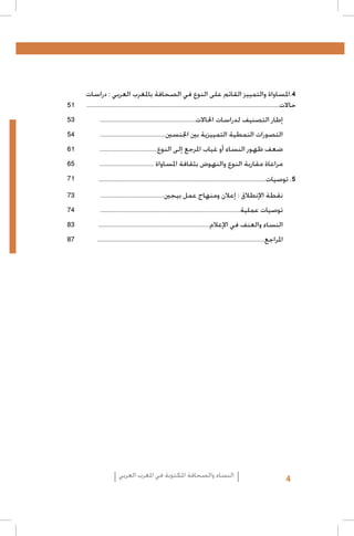 ‫4.املساواة والتمييز القائم على النوع في الصحافة باملغرب العربي : دراسات‬
‫حاالت.........................................................................................................................‬

‫15‬

‫إطار التصنيف لدراسات احلاالت............................................................‬

‫35‬

‫التصورات النمطية التمييزية بني اجلنسني.........................................‬

‫45‬

‫ضعف ظهور النساء أو غياب املرجع إلى النوع....................................‬

‫16‬

‫مراعاة مقاربة النوع والنهوض بثقافة املساواة ..................................‬

‫56‬

‫5. توصيات.........................................................................................................‬

‫17‬

‫نقطة اإلنطالق : إعالن ومنهاج عمل بيجني........................................‬

‫37‬

‫توصيات عملية........................................................................................‬

‫47‬

‫النساء والعنف في اإلعالم......................................................................‬

‫38‬

‫املراجع.........................................................................................................‬

‫78‬

‫4‬

‫النساء والصحافة املكتوبة في املغرب العربي‬

 