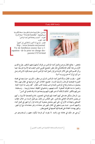 ‫دراسة احلالة رقم 2‬
‫املو�ضوع : مقال ليومية �صادرة بالفرن�سية، ن�سخة �إلكرتونية‬
‫�إ�سم ال�صحيفة : "‪( "Vie de Famille‬حياة الأ�رسة)‬
‫العنوان : "ال�شباب ومعادلة حتمل �أعباء الوالدين"‬
‫البلد : املغرب‬
‫امل�صدر : ن�رش يف 21 �أكتوبر 2102 يف ركن "جمتمع"‬
‫/‪http : //www.lematin.ma/journal‬‬
‫‪Vie-de-famille_Les-jeunes-face-a-l‬‬‫‪equation--de-la-prise-en-charge-des‬‬‫‪parents/172716.html‬‬

‫ملخ�ص – يعالج املقال مو�ضوع حتمل �أعباء الوالدين من طرف �أبنائهم/بناتهم البالغني. يطرح الق�سم‬
‫الأول من هذا املقال الإ�شكالية يف �إطار تطور املجتمع املغربي الذي اختفت فيه الأ�رسة املو�سعة. فيما‬
‫يركز الق�سم الثاين على الآثار املرتتبة عن قرار حتمل �أعباء الوالدين امل�سنّني حينما يكون االبن قد و�صل‬
‫�سن الزواج �أو �أنه متزوج ورب �أ�رسة.‬
‫حتليل – يقارب املقال م�س�ألة حتمل �أعباء الوالدين امل�سنّني من منظور، ذكوري، حيث يعيد يف جممله‬
‫ال�صورة الإيجابية للرجال وال�سلبية للن�ساء. فجميع احلاالت التي مت عر�ضها يف املقال تهم رجاال‬
‫يتحملون م�ساعدة وعالج الوالدين ت�أدية لواجب ميجده كاتب املقال. "لقد وهب لنا �آبا�ؤنا احلياة.‬
‫واهتموا بنا منذ طفولتنا ال�صغرية. كانت تهمهم، وحدهم يف احلقيقة، �صحتنا وتربيتنا... وم�ستقبلنا.‬
‫ندين لهم بالكثري. لذلك ال ميكننا �أن ندير ظهورنا لهم يوم يحتاجون لنا وقد تقدموا يف ال�سن".‬
‫يربز الرجال ب�شكل عام على �أنهم �أع�ضاء لهم قيمة يف املجتمع و مناذج للت�ضحية الأ�رسية، و �أنهم‬
‫من ي�ضمن االعرتاف العائلي بالوالدين. على العك�س من ذلك، يتم متثيل الن�ساء من خالل خطاب‬
‫ال�صحفي و�شهادات الأزواج، على �أنهن يتحملن ب�صعوبة كزوجات قرار �أزواجهن يف حتمل �أعباء‬
‫والديهم امل�سنني. حيث يتم و�صفهن يف املقال ب�أنهن غري متحدات وغري مت�ضامنات مع �أزواجهن.‬
‫وب�أنهن يهددن احلفاظ على ف�ضيلة لها �أهميتها يف جمتمع يتطور.‬
‫َ‬
‫"زوجي هو ملك يف تعامله مع والديه. ال يفوت �أي فر�صة ليكون معهم و لي�ستف�رسهم عن‬

‫85‬

‫النساء والصحافة املكتوبة في املغرب العربي‬

 