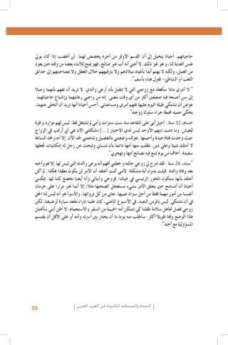‫حاجياتهم. �أحيانا يتخيل �إيل �أن الق�سم الأوفر من �أجره يخ�ص�ص لهما. لن �أغ�ضب �إذا كان يويل‬
‫نف�س العناية لنا، و هو غري ذلك. ال �أعني �أنه �أب غري �صالح، فهو مينح للأبناء بع�ضا من وقته حني يعود‬
‫من العمل، ولكنه ال يهتم �أبدا ب�أعياد ميالدهم وال برتفيههم خالل العطل وال مب�صاحبتهم �إىل حدائق‬
‫اللعب �أو ال�شاطئ- تقول هناء ب�أ�سف".‬
‫" ال �أدري ماذا �س�أفعله مع زوجتي التي ال تتقبل ب�أن �أرعى والدي. ال تريد �أن تفهم ب�أنهما و�صال‬
‫�إىل �سن �أ�صبحا فيه �ضعيفني �أكرث من �أي وقت م�ضى. �إنه من واجبي رعايتهما و�إ�شباع حاجياتهما.‬
‫عو�ض �أن ت�شتكي طيلة اليوم عليها تفهم �أمري وم�ساعدتي. �أح�س �أحيانا �أنها تريد �أن �أتخلى عنهما،‬
‫يحكي حميد حمبطا جراء �سلوك زوجته".‬
‫ح�سام، 23 �سنة : �أحيل �أبي على التقاعد منذ �ست �سنوات و�أمي مل ت�شتغل قط. لي�س لهم موارد وافرة‬
‫للعي�ش. وما دمت ابنهم الأوحد لي�س لدي االختيار [...] م�شكلتي الآن هي �أين �أرغب يف الزواج‬
‫حيث وجدت فتاة جيدة و�أحببتها. تعرف و�ضعيتي بالتف�صيل وتدعمني حلد الآن. �إال �أنه وحلد ال�ساعة‬
‫ال �أملك �شيئا وعلي دين. تطلب منها �أمها دائما ب�أن تن�ساين وتبحث عن رجل له �إمكانيات جتعلها‬
‫�سعيدة. �أخاف من يوم تتبع فيه ن�صائح �أمها وتهجرين".‬
‫"�سناء، 82 �سنة : لقد �رشح يل زوجي حالته و جعلني �أفهم �أنه يرعى والدته التي لي�س لها �إال هوو�أخته‬
‫بعد وفاة والده. قبلت بدون �أية م�شكلة. لأنني كنت �أعتقد �أن الأمر لن يكون معقدا هكذا. مل �أكن‬
‫�أعتقد ب�أنها �ستكون املحور الرئي�سي يف حياتنا. فزوجي و�أبنائي و�أنا �أي�ضا نخ�ضع كلنا لها. ميكنني‬
‫�أحيانا �أن �أت�سامح حني يتعلق الأمر ب�شيء م�ستعجل ك�صحتها مثال، �إال �أنننا جنرب مرارا على حرمان‬
‫�أنف�سنا من �أمور مهمة فقط من �أجل �سواد عينيها. نعاين من كل نزواتها، والأ�سو�أ هو �أنه لي�س لنا احلق‬
‫يف �أن ن�شتكي. لي�س بالزمن البعيد، يف الأ�سبوع املا�ضي، كان علينا �رشاء مقعد �سيارة لر�ضيعنا، لكن‬
‫زوجي ف�ضل جتاهل �سالمة طفلنا كي تتمكن �أمه احلبيبة من ال�سفر واال�ستجمام. ال �أظن �أنني �س�أحتمل‬
‫هذا الو�ضع وقتا طويال �أكرث. �س�أطلب منه يوما ما �أن يختار بني �أ�رسته و�أمه �أو على الأقل �أن يقت�سم‬
‫امل�س�ؤولية مع �أخته".‬

‫النساء والصحافة املكتوبة في املغرب العربي‬

‫95‬

 
