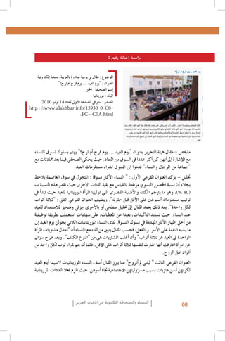 ‫دراسة احلالة رقم 3‬
‫املو�ضوع : مقال يف يومية �صادرة بالعربية، ن�سخة �إلكرتونية‬
‫العنوان : "يوم العيد ... يوم فرح �أم ترح؟"‬
‫�إ�سم ال�صحيفة : اخلرب‬
‫البلد : موريتانيا‬
‫امل�صدر : ن�رش يف ال�صفحة الأوىل لعدد 41 نونرب 0102.‬
‫0‪http : //www.alakhbar.info/13930-0-C‬‬‫‪,FC--C0A.html‬‬

‫ملخ�ص - مقال هيئة التحرير بعنوان "يوم العيد ... يوم فرح �أم ترح؟" يهتم ب�سلوك ت�سوق الن�ساء‬
‫مع الإ�شارة �إىل �أنهن كن �أكرث عددا يف ال�سوق من املعتاد. حيث يحكي ال�صحفي فيما بعد حمادثات مع‬
‫"جماعة من الرجال والن�ساء" قدموا �إىل ال�سوق ل�رشاء م�ستلزمات العيد.‬
‫حتليل – ي�ؤكد العنوان الفرعي الأول : " الن�ساء الأكرث ت�سوقا : املتجول يف �سوق العا�صمة يالحظ‬
‫بجالء �أن ن�سبة احل�ضور الن�سوي مرتفعة بالقيا�س مع بقية الفئات الأخرى حيث تقدر هذه الن�سبة ب‬
‫(08 %)، وهو ما يرتجم املكانة والأهمية الق�صوى التي توليها املر�أة املوريتانية للعيد حيث تبد�أ يف‬
‫ترتيب م�ستلزماته �أ�سبوعني على الأقل قبل حلوله". وي�ضيف العنوان الفرعي الثاين : "ثالثة �أثواب‬
‫لكل واحدة". بعد ذلك يعمد املقال �إىل حتليل �سطحي �أو بالأحرى جزئي ومتحيز لال�ستعداد للعيد‬
‫عند الن�ساء. حيث ت�ستند الت�أكيدات، بعيدا عن املعطيات، على �شهادات ا�ستعملت بطريقة توظيفية‬
‫من �أجل �إظهار الآثار املهدمة يف �سلوك الت�سوق لدى الن�ساء املوريتانيات الالتي يحولن يوم العيد �إىل‬
‫ما ي�شبه النقمة على الأ�رس. وبالفعل، فح�سب املقال يتبني من لقاء مع الن�ساء �أن "معدل م�شرتيات املر�أة‬
‫الواحدة يف العيد هو ثالثة �أثواب" و�أن �أغلب امل�شرتيات هي من "النوع املكلف". وبعد طرح �س�ؤال‬
‫عن امر�أة اعرتفت �أنها ا�شرتت لنف�سها ثالثة �أثواب على الأقل، علما �أنه يتم �رشاء ثوب لكل واحد من‬
‫�أفراد �أهل الزوج.‬
‫العنوان الفرعي الثالث " ليثني مل �أتزوج" هنا يربز املقال �أ�سف الن�ساء املوريتانيات ال�سيما �أيام العيد‬
‫لكونهن لَ�سن عازبات ب�سبب م�س�ؤوليتهن االجتماعية جتاه �أ�رسهن. حيث تلزم فعال العادات املوريتانية‬

‫06‬

‫النساء والصحافة املكتوبة في املغرب العربي‬

 