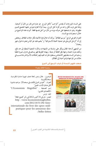 ‫على الن�ساء املتزوجات �أن يقدمن "الواجب" لأهل الزوج. هو عبارة عن قدر من املال �أو �أ�ضحية،‬
‫زيادة على ثوب لكل واحد من �أفراد �أهل الزوج. بينما املر�أة العازبة يفر�ض عليها املجتمع حت�سني‬
‫مظهرها، وهو ما ي�شجعها على �رصف مزيد من املال من �أجل نف�سها فقط. �أثريت هذه املوا�ضيع من‬
‫خالل ا�ستجوابات مع الن�ساء.‬
‫العنوان الفرعي الرابع " مو�سم الطالق"، ي�ؤكد �أنه خالل فرتة الأعياد تكرث حاالت الطالق، ويخل�ص‬
‫�إىل �أن "الرجل املوريتاين هو �ضحية احلملة اال�ستنزافية" و" يخيم عليه جو الي�أ�س مبجرد دخول �شهر‬
‫رم�ضان".‬
‫من البديهي �أن هذا املقال يرتكز على �سل�سلة من ال�شهادات والآراء ال�شعبية النمطية �إىل حد بالغ،‬
‫وذلك بدون اعتماد وجهة نظر خمتلفة �أو بديلة. وبهذه الطريقة فهو ي�ساهم يف تداول �صورة منطية‬
‫و�سلبية عن الن�ساء بتقدميهن ك�أ�شخا�ص ي�ستغلون فرتات العيد لهدر ممتلكات الأ�رسة لدرجة تت�سبب يف‬
‫حاالت من املواجهة ت�ؤدي �أحيانا �إىل الطالق.‬
‫ضعف ظهور النساء أو غياب املرجع إلى النوع‬
‫دراسة احلالة رقم 4‬
‫املو�ضوع : مقال و�صور ملجلة ن�صف �شهرية �صادرة بالفرن�سية،‬
‫ن�سخة �إلكرتونية‬
‫العنوان : "املعر�ض الدويل للكتاب يف ن�سخته 92 : مواعيد �شاعرية‬
‫لكل ع�شاق الآداب اجلميل"‬
‫�إ�سم ال�صحيفة : "‪"L’Economiste Magrébin‬‬
‫(االقت�صادي املغاربي)‬
‫البلد : تون�س‬
‫امل�صدر : ن�رش يف 13 �أكتوبر 2102 يف ركن "جمتمع-ثقافة"‬
‫.‪http : //www.leconomistemaghrebin‬‬
‫‪com/2012/10/31/29e-foire‬‬‫‪internationale-du-livre-des-apres-midi‬‬‫‪poetiques-pour-les-amoureux-des‬‬‫‪,/belles-lettres‬‬

‫النساء والصحافة املكتوبة في املغرب العربي‬

‫16‬

 