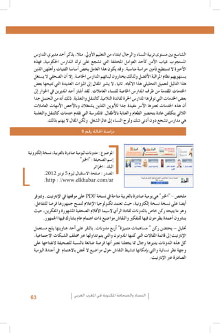 ‫ال�شا�سع بني م�ستوى تربية الن�ساء والرجال ابتداء من التعليم الأويل. مثال، يذكر �أحد مديري املدار�س‬
‫امل�ستجوب غياب الأمن ك�أحد العوامل املختلفة التي ت�شجع على ترك املدار�س احلكومية، فهذه‬
‫الأخرية ال ت�ستطيع ت�أمني حرا�سة منا�سبة. وقد يكون هذا العامل يخ�ص �أ�سا�سا الفتيات و�أهلهن الذين‬
‫ي�ستهويهم نظام املراقبة الأف�ضل ولذلك يختارون لبناتهم املدار�س اخلا�صة. �إال �أن ال�صحفي ال ي�ستغل‬
‫هذا الدليل لتعميق التحليلي هذا االجتاه. ثانيا، ال ي�شري املقال �إىل امليزات العديدة التي تتيحها بع�ض‬
‫اخلدمات املقدمة من طرف املدار�س اخلا�صة للن�ساء العامالت. لقد �أ�شار �أحد املديرين يف احلوار �إىل‬
‫بع�ض اخلدمات التي توفرها املدار�س احلرة لفائدة التالميذ كالتنقل والتغذية. ذلك �أنه من املحتمل جدا‬
‫�أن هذه اخلدمات تعتربها الأ�رس مفيدة جدا للأبوين اللذين ي�شتغالن وبالأخ�ص الأمهات العامالت‬
‫الالئي يتكلفن عادة بتح�ضري الطعام والعناية بالأطفال. فاملدر�سة التي تقدم خدمات كالتنقل والتغذية‬
‫هي مدار�س ت�شجع دون �أدنى �شك ولوج الن�ساء �إىل عامل ال�شغل. ولكن املقال ال يهتم بذلك.‬
‫دراسة احلالة رقم 6‬

‫املو�ضوع : مدونات ليومية �صادرة بالعربية، ن�سخة �إلكرتونية‬
‫�إ�سم ال�صحيفة : "اخلرب"‬
‫البلد : اجلزائر‬
‫امل�صدر : �صفحة اال�ستقبال ليوم 5 نونرب 2102.‬
‫‪/http : //www.elkhabar.com/ar‬‬

‫ملخ�ص - "اخلرب" هي يومية �صادرة بالعربية متاحة يف ن�سخة ‪ PDF‬على موقعها يف الإنرتنيت. وتتوفر‬
‫�أي�ضا على ن�سخة ن�سخة �إلكرتونية، حيث تعتمد تكنولوجيا الإعالم لتمنح جمهورها فر�صا للتفاعل.‬
‫وهو ما يتيحه ركن خا�ص باملدونات لقادة الر�أي ال�سيما الأقالم ال�صحفية امل�شهورة واملفكرين، حيث‬
‫ين�رشون �أعمدة يطرحون فيها للتفكري والنقا�ش موا�ضيع ذات اهتمام عام ي�شارك فيها اجلمهور.‬
‫حتليل – يحت�ضن ركن " م�ساهمات متميزة" �أربع مدونات. بالنقر على �أحد عناوينها يلج م�ستعمل‬
‫الإنرتنيت �إىل قائمة املقاالت التي كتبها املدونون والتي يتم تداولها عرب خمتلف ال�شبكات االجتماعية.‬
‫كل هذه املدونات يديرها رجال مما يجعلنا نعترب �أنها فر�صة �ضائعة بالن�سبة لل�صحيفة النفتاحها على‬
‫وجهة نظر ن�سائية والتي ب�إمكانها تن�شيط النقا�ش حول موا�ضيع ال حت�ض باالهتمام يف �أجندة اليومية‬
‫ال�صادرة عرب الإنرتنيت.‬

‫النساء والصحافة املكتوبة في املغرب العربي‬

‫36‬

 