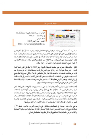 ‫دراسة احلالة رقم 7‬

‫املو�ضوع : يومية �صادرة بالعربية، ن�سخة �إلكرتونية‬
‫�إ�سم ال�صحيفة : " ال�صحافة"‬
‫البلد : تون�س‬
‫امل�صدر : عدد 5 نونرب 2102‬
‫‪http : //www.essahafa.info.tn‬‬

‫ملخ�ص - "ال�صحافة" هي يومية �صادرة بالعربية ومتاحة على الإنرتنيت يف ن�سخة ‪ .PDF‬ميكن اعتبار‬
‫ن�سختها الإلكرتونية على �أنها تقليدية. فهي تخ�ص�ص �صفحة اال�ستقبال للم�ستجدات فيما تقدم قائمة‬
‫املواد عل الي�سار فر�صة الولوج �إىل اخلدمات العامة مثل �أحوال الطق�س والبور�صة واملوا�صالت. توجد‬
‫قائمة �أخرى مف�صلة على اليمني متكن من االطالع على املقاالت وخمتلف �أركان اجلريدة : االفتتاحية،‬
‫الوطنية، جمتمع، اقت�صاد، املنتدى، فنون، تلفزيون، ريا�ضة، ترفيه.‬
‫حتليل - ب�إلقاء نظرة �شمولية على �صفحة اال�ستقبال ليوم 5 نونرب 2102 نالحظ على الفور غيابا كامال‬
‫للن�ساء : لي�س هناك عنوان �أو خرب وال �أية �صورة تعنى باملر�أة �سواء ب�صفة مبا�رشة �أو غري مبا�رشة. بعد‬
‫قراءة �رسيعة لهذه ال�صفحات بتنا نعتقد ب�أن العامل مكون فقط من الرجال. ولكي جند ر�ؤية لعامل يدمج‬
‫الن�ساء يجب الغو�ص يف ال�صفحات الداخلية، حيث هن �أقلية على �أية حال وجندهن يف غالب احليان‬
‫يف ركن الرتفيه. ويتعلق الأمر يف معظم احلاالت مب�شاهري ميثلن خ�صو�صا ال�شخ�صيات الرئي�سية لأعمدة‬
‫�أحوال النا�س عو�ض دورهن كممثالت ومغنيات وفنانات، �إلخ.‬
‫جتذب الفنانة غوينيث بالرتو الأنظار لأنها تقدمت على ن�ساء م�شهورات ك�أمرية امل�ستقبل لبالد الغال‬
‫كيت ميدلتون يف ترتيب الن�ساء الأكرث �أناقة يف العامل، واملغنية بريتني �سبري�س لأنها كذبت ال�شائعات‬
‫حول انقطاع العالقة مع خطيبها، و اليدي ديانا مبنا�سبة مرور 51 �سنة على رحيلها. �أخبار امل�ستجدات‬
‫الوحيدة التي تقدم الن�ساء يف دور مهني تهم �أي�ضا ن�ساء امل�شاهد الفنية �أو الثقافة : الكاتبة الفرن�سية ،‬
‫جاكلني غا�سبار م�ؤلفة كتاب عن زوجة احلبيب بورقيبة، واملمثلة �سهري املربوكي ال�شخ�صية الرئي�سية‬
‫لفيلم �سويدي عن الإ�سالم، ممثلة �أخرى تون�سية تعود �إىل اخل�شبة، وامر�أة تر�سم بفمها.‬
‫يو�ضح مثال هذه اجلريدة، يف �شموليتها، وب�شكل جلي, فر�صتني كبريتني �ضائعتني. تتعلق الأوىل‬
‫ب�إمكانية ف�سح جمال التعبري للعديد من الن�ساء امل�شاركات يف احلياة االجتماعية وال�سيا�سية واالقت�صادية‬
‫والثقافية بتون�س، فيما ترتبط الثانية مبنح قراء اجلريدة ر�ؤية مطعمة ب�أفق ن�سائي.‬

‫46‬

‫النساء والصحافة املكتوبة في املغرب العربي‬

 