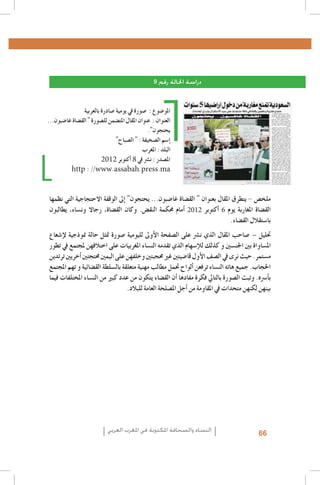 ‫دراسة احلالة رقم 9‬
‫املو�ضوع : �صورة يف يومية �صادرة بالعربية‬
‫العنوان : عنوان املقال املت�ضمن لل�صورة " الق�ضاة غا�ضبون...‬
‫يحتجون".‬
‫�إ�سم ال�صحيفة : " ال�صباح"‬
‫البلد : املغرب‬
‫امل�صدر : ن�رش يف 8 �أكتوبر 2102‬
‫‪http : //www.assabah.press.ma‬‬

‫ملخ�ص - يتطرق املقال بعنوان " الق�ضاة غا�ضبون... يحتجون" �إىل الوقفة االحتجاجية التي نظمها‬
‫الق�ضاة املغاربة يوم 6 �أكتوبر 2102 �أمام حمكمة النق�ض. وكان الق�ضاة، رجاال ون�ساء، يطالبون‬
‫با�ستقالل الق�ضاء.‬
‫حتليل – �صاحب املقال الذي ن�رش على ال�صفحة الأوىل لليومية �صورة متثل حالة منوذجية لإ�شعاع‬
‫امل�ساواة بني اجلن�سني و كذلك للإ�سهام الذي تقدمه الن�ساء املغربيات على اختالفهن ملجتمع يف تطور‬
‫م�ستمر. حيث نرى يف ال�صف الأول قا�ضيتني غري حمجبتني وخلفهن على اليمني حمتجتني �أخريني ترتدين‬
‫احلجاب. جميع هاته الن�ساء ترفعن �ألواح حتمل مطالب مهنية متعلقة بال�سلطة الق�ضائية و تهم املجتمع‬
‫ب�أ�رسه. وتبث ال�صورة بالتايل فكرة مفادها �أن الق�ضاء يتكون من عدد كبري من الن�ساء املختلفات فيما‬
‫بينهن لكنهن متحدات يف املقاومة من �أجل امل�صلحة العامة للبالد.‬

‫66‬

‫النساء والصحافة املكتوبة في املغرب العربي‬

 