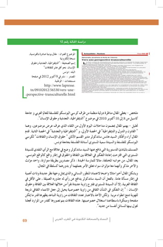 ‫دراسة احلالة رقم 21‬
‫املو�ضوع العنوان : مقال يومية �صادرة بالفرن�سية،‬
‫ن�سخة �إلكرتونية‬
‫�إ�سم ال�صحيفة : "الدميقراطية، التعددية وحقوق‬
‫الإن�سان. نحو �أفق عابر للثقافات"‬
‫البلد : تون�س‬
‫امل�صدر : : ن�رش يف 9 �أكتوبر 2102 يف �صفحة‬
‫م�ستجدات - الوطنية.‬
‫.‪http://www.lapresse‬‬
‫‪tn/09102012/56530/vers-une‬‬‫‪,perspective-transculturelle.html‬‬

‫ملخ�ص - يغطي املقال مناظرة دولية منظمة من طرف كر�سي اليون�سكو للفل�سفة للعامل العربي و جامعة‬
‫كا�سيل من 8 �إىل 01 �أكتوبر 0102 يف مو�ضوع "الدميقراطية، التعددية وحقوق الإن�سان".‬
‫حتليل - يهتم املقال مب�ضمون مداخالت اليوم الأول من اللقاء الذي عرف عر�ض مو�ضوعني، وهما‬
‫" القانون والدول والدميقراطية" يف احل�صة الأوىل، و "الدميقراطية والتعددية" يف احل�صة الثانية. قدم‬
‫املقال �آراء و�أفكار ال�سيد هان�س �ساندكولر مدير الق�سم الأملاين " حقوق الإن�سان والثقافات" لكر�سي‬
‫اليون�سكو للفل�سفة وال�سيدة �سمية امل�ستريي �أ�ستاذة الفل�سفة بجامعة تون�س.‬
‫التم�سك باملبادئ الد�ستورية التي دافع عنها ال�سيد �ساندكولر و�ضع يف عالقة مع الر�أي النقدي لل�سيدة‬
‫امل�ستريي التي اقرتحت �إعادة التفكري يف العالقة بني الثقافة واحلقوق يف �إطار واقع كالواقع التون�سي.‬
‫يعد املقال، من جوانبه املختلفة، مثاال للمار�سة اجليدة : ذكر م�صدرين بطريقة متوازنة، واحد م�ؤنث‬
‫والآخر مذكر و�أنهما معا م�ؤثران �سواء تعلق الأمر بعملهما �أو بدورهما ك�سلطة يف املجال.‬
‫وي�شكل املقال �أخريا مثاال وا�ضحا العتماد املنظور الن�سائي والذي ميثل وجهة نظر جديدة وذات �أهمية‬
‫يف �إطار م�س�ألة عامة. بالفعل �أن ال�سيد �ساندكولر يدافع عن ر�أي له جذوره العميقة ، على الأقل يف‬
‫الثقافة الغربية، �إال �أن ال�سيدة امل�ستريي تقرتح زاوية جديدة نقر�أ من خاللها العالقة بني الثقافة وحقوق‬
‫الإن�سان : " �إن التفكري يف ال�ش�أن الثقايف من زاوية خ�صو�صية يحيل �إىل جعل االنتماء الثقايف ذريعة‬
‫للهوية تنتج انطواء مريبا. ولكن الأخذ باالعتبار تعدد الثقافات من زاوية التباعد يظهرها قدر ما ميكن‬
‫منفتحة ومبتكرة با�ستطاعتنا ا�ستغالل خ�صو�صيتها. هذه الثقافات يتم ت�صورها كقدر من املوارد جتعلنا‬
‫جنول بينها لن�سائل �أنف�سنا من جديد".‬
‫النساء والصحافة املكتوبة في املغرب العربي‬

‫96‬

 