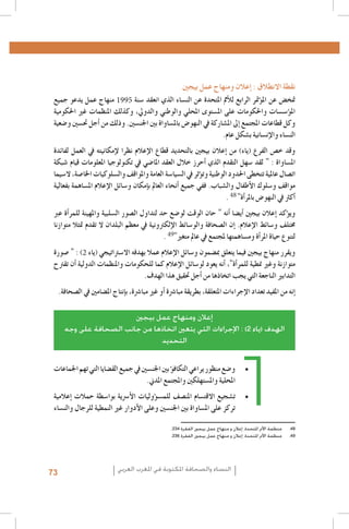 1 .1
2 .2
3 .3
4 .4
5 .5
6 .6
7 .7
8 .8
9 .9
1010
1111
1212
1995
1313
1414
1515
1616
1717
1818
1919
2020
2121
2222
2323
2424
2525
48
2626
2727
2828
2929
3030
49
3131
3232
3333
2
3434
Al Quzahy Khaled Ali, El Filali Zineb, Women Representation in Women Moroccan magazines : the Impact of Mou-3535
.dawna In Portraying Women in Moroccan magazines, Femmes du Maroc, Lalla Fatima and Citadine
.FIJ, Femmes dans les médias algériens, 20053636
.FIJ, Le leadership au féminin dans les syndicats de journalistes en Algérie, 20083737
Loi organique n. 12-05 du 18 Safar 1433, correspondant au 12 janvier 2012, relative à l’information ; source : http 3838
.: //www.ministerecommunication.gov.dz/textes/loiorginfofr.pdf
.Taieb Belmadi, Algérie : boom de la presse arabophone, Jeune Afrique, 28 septembre 20093939
Les données relatives à la Tunisie, présentées dans ce paragraphe, sont tirées de deux études déjà citées : GMMP4040
.)(2010) et Naji (2006
Monia Azzalini, Hamida El Bour, Manuela Malchiodi, L’espressione liberata? La difficile transizione dei media 4141
tunisini, Osservatorio di Pavia, 2012 ; UNESCO, Etude sur le développement des médias en Tunisie. Basée sur les
.indicateurs de développement des médias de l’UNESCO, 2012
Rapport de monitorage de l’Instance supérieure indépendante pour les élections en Tunisie.Rapport de la Mission4242
.d’observation électorale de l’Union Européenne en Algérie
Royaume du Maroc - Ministère de la Communication, Etude relative aux attentes de la femme marocaine en4343
.matière de représentation de son image dans les médias audiovisuels, Mai 2010
Sana Ben Achour, Féminisme laïc en pays d’Islam, Tunis 2012 ; Barbara Airò, Quale voce per le donne dopo la4444
.primavera araba?, Università di Pavia 2012
4545
Les cas ont été choisis à partir de leur capacité à illustrer efficacement les concepts, et non pas selon des critères4646
.de représentation statistique
Ce cadre de classification des études de cas est dérivé du GMMP qui l’a adapté, à son tour, à partir du système4747
.Genre et Media (GEM) développé par Gender Links pour le Southern Africa Gender and Media Baseline Study
.234 ‫8484منظمة األمم املتحدة، إعالن و منهاج عمل بيجني الفقرة‬
.236 ‫9494منظمة األمم املتحدة، إعالن و منهاج عمل بيجني الفقرة‬

‫نقطة االنطالق : �إعالن ومنهاج عمل بيجني‬

‫منهاج عمل يدعو جميع‬
‫متخ�ض عن امل�ؤمتر الرابع للأمم املتحدة عن الن�ساء الذي انعقد �سنة‬
‫امل�ؤ�س�سات واحلكومات على امل�ستوى املحلي والوطني والدويل، وكذلك املنظمات غري احلكومية‬
‫وكل قطاعات املجتمع �إىل امل�شاركة يف النهو�ض بامل�ساواة بني اجلن�سني. وذلك من �أجل حت�سني و�ضعية‬
.‫الن�ساء والإن�سانية ب�شكل عام‬
‫وقد خ�ص الفرع (ياء) من �إعالن بيجني بالتحديد قطاع الإعالم نظرا لإمكانيته يف العمل لفائدة‬
‫امل�ساواة : " لقد �سهل التقدم الذي �أحرز خالل العقد املا�ضي يف تكنولوجيا املعلومات قيام �شبكة‬
‫ات�صال عاملية تتخطى احلدود الوطنية وت�ؤثر يف ال�سيا�سة العامة واملواقف وال�سلوكيات اخلا�صة، ال�سيما‬
‫مواقف و�سلوك الأطفال وال�شباب. ففي جميع �أنحاء العامل ب�إمكان و�سائل الإعالم امل�ساهمة بفعالية‬
. "‫�أكرث يف النهو�ض باملر�أة‬
‫وي�ؤكد �إعالن بيجني �أي�ضا �أنه " حان الوقت لو�ضع حد لتداول ال�صور ال�سلبية واملهينة للمر�أة عرب‬
‫خمتلف و�سائط الإعالم. �إن ال�صحافة والو�سائط الإلكرتونية يف معظم البلدان ال تقدم متثال متوازنا‬
. "‫لتنوع حياة املر�أة وم�ساهمتها ملجتمع يف عامل متغري‬
‫ويقرر منهاج بيجني فيما يتعلق مب�ضمون و�سائل الإعالم عمال بهدفه اال�سرتاتيجي (ياء ) : " �صورة‬
‫متوازنة وغري منطية للمر�أة"، �أنه يعود لو�سائل الإعالم كما للحكومات واملنظمات الدولية �أن تقرتح‬
.‫التدابري الناجعة التي يجب اتخاذها من �أجل حتقيق هذا الهدف‬
.‫�إنه من املفيد تعداد الإجراءات املتعلقة، بطريقة مبا�رشة �أو غري مبا�رشة، ب�إنتاج امل�ضامني يف ال�صحافة‬
‫إعالن ومنهاج عمل بيجني‬
‫الهدف (ياء 2) : اإلجراءات التي يتعني اتخاذها من جانب الصحافة على وجه‬
‫التحديد‬

‫	 •و�ضع منظور يراعي التكاف�ؤ بني اجلن�سني يف جميع الق�ضايا التي تهم اجلماعات‬
.‫املحلية وامل�ستهلكني واملجتمع املدين‬
‫	 •ت�شجيع االقت�سام املن�صف للم�س�ؤوليات الأ�رسية بوا�سطة حمالت �إعالمية‬
‫تركز على امل�ساواة بني اجلن�سني وعلى الأدوار غري النمطية للرجال والن�ساء‬

73

‫النساء والصحافة املكتوبة في املغرب العربي‬

 