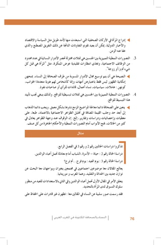 ‫�إدراج املر�أة يف الأركان ال�صحفية التي ا�ستبعدت منها لأمد طويل مثل ال�سيا�سة واالقت�صاد‬
‫والأخبار الدولية، ميكن �أن يعيد تقومي التفاوتات الناجتة عن ذلك التفريق امل�صطنع والذي‬
‫عفا عنه الزمن.‬
‫3. 3الت�صورات النمطية التمييزية بني اجلن�سني هي متثالت خمتزلة حت�رص الأدوار الن�سائية يف عدد حمدود‬
‫من الوظائف االجتماعية، وتغذي انتظارات تقليدية عو�ض املبتكرة، مثل "املر�أة هي قبل كل‬
‫�شيء �أم و/�أو زوجة".‬
‫الن�صيحة هي �أن يتم تو�سيع جمال الأدوار املن�سوبة من طرف ال�صحافة �إىل الن�ساء، مبنحهن‬
‫�إمكانية الظهور لي�س فقط باعتبارهن �أمهات و�إمنا ك�أ�شخا�ص لهم هوية متعددة اجلوانب،‬
‫كونهن : عامالت، �سيا�سيات، ن�ساء �أعمال، قائدات للر�أي �أو �صاحبات نفوذ.‬
‫4. 4الت�صورات النمطية التمييزية بني اجلن�سني هي متثالت تب�سيطية للواقع. ولذلك ينبغي جتنب ت�أييد‬
‫هذا التب�سيط للواقع.‬
‫يتعني على ال�صحافة دائما معاجلة املوا�ضيع املزمع ن�رشها ب�شكل معمق. ويجب دائما الذهاب‬
‫�إىل �أبعد حد وجلب القيمة امل�ضافة يف حتليل الظواهر االجتماعية باالعتماد، طبعا، على‬
‫معطيات و�إح�صائيات ودرا�سات وتقارير، �إلخ. �إن الوقوف عند وجهة الظواهر يعادل يف‬
‫كثري من احلاالت، فتح الأبواب �أمام الت�صورات النمطية والأحكام اجلاهزة من كل �صنف.‬
‫مثال‬
‫تذكروا درا�سات احلالتني رقم 2 و رقم 3 يف الف�صل الرابع.‬
‫درا�سة احلالة رقم 2 : حياة – الأ�رسة ,ال�شباب �أما م معادلة حتمل �أعباء الوالدين.‬
‫درا�سة احلالة رقم 3 : يوم العيد : يوم فرح...�أم ترح؟‬
‫يعالج املقاالن معا مو�ضوعني اجتماعيني يف جمتمعني يتغريان ويواجهان معا البحث عن‬
‫توازن جديد بني احلداثة والتقليد، وهما املغرب و موريتانيا.‬
‫يتعلق الأمر يف املقال الأول حتمل �أعباء الوالدين ويف الثاين باال�ستعدادات للعيد من منظور‬
‫�سلوك الت�سوق لدى املر�أة بالتحديد.‬
‫فقد ر�سمت �صور �سلبية عن الن�ساء يف املقالني معا : تظهرن غري قادرات على احلفاظ على‬

‫67‬

‫النساء والصحافة املكتوبة في املغرب العربي‬

 