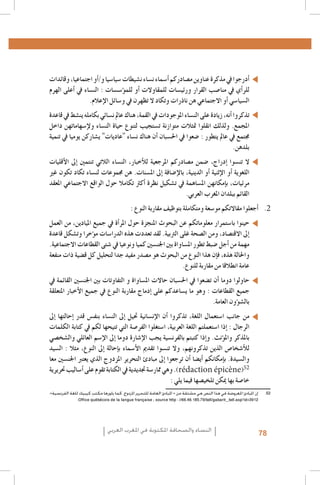 3 .3
4 .4
5 .5
6 .6
7 .7
8 .8
9 .9
1010
1111
1212
1313
1414
1515
1616
1717
1818
1919
2020
2121
2222
2323
2424
2525
2626
2727
2828
2929
3030
3131
3232
3333
3434
Al Quzahy Khaled Ali, El Filali Zineb, Women Representation in Women Moroccan magazines : the Impact of Mou-3535
.dawna In Portraying Women in Moroccan magazines, Femmes du Maroc, Lalla Fatima and Citadine
.FIJ, Femmes dans les médias algériens, 20053636
.FIJ, Le leadership au féminin dans les syndicats de journalistes en Algérie, 20083737
Loi organique n. 12-05 du 18 Safar 1433, correspondant au 12 janvier 2012, relative à l’information ; source : http 3838
.: //www.ministerecommunication.gov.dz/textes/loiorginfofr.pdf
.Taieb Belmadi, Algérie : boom de la presse arabophone, Jeune Afrique, 28 septembre 20093939
Les données relatives à la Tunisie, présentées dans ce paragraphe, sont tirées de deux études déjà citées : GMMP4040
.)(2010) et Naji (2006
Monia Azzalini, Hamida El Bour, Manuela Malchiodi, L’espressione liberata? La difficile transizione dei media 4141
tunisini, Osservatorio di Pavia, 2012 ; UNESCO, Etude sur le développement des médias en Tunisie. Basée sur les
.indicateurs de développement des médias de l’UNESCO, 2012
Rapport de monitorage de l’Instance supérieure indépendante pour les élections en Tunisie.Rapport de la Mission4242
.d’observation électorale de l’Union Européenne en Algérie
Royaume du Maroc - Ministère de la Communication, Etude relative aux attentes de la femme marocaine en4343
.matière de représentation de son image dans les médias audiovisuels, Mai 2010
Sana Ben Achour, Féminisme laïc en pays d’Islam, Tunis 2012 ; Barbara Airò, Quale voce per le donne dopo la4444
.primavera araba?, Università di Pavia 2012
4545
Les cas ont été choisis à partir de leur capacité à illustrer efficacement les concepts, et non pas selon des critères4646
.de représentation statistique
Ce cadre de classification des études de cas est dérivé du GMMP qui l’a adapté, à son tour, à partir du système4747
.Genre et Media (GEM) développé par Gender Links pour le Southern Africa Gender and Media Baseline Study
Déclaration et Plateforme d’action de Beijing, par. 234 4848
52
Déclaration et Plateforme d’action de Beijing, par. 236 4949
.)Déclaration et Plateforme d’action de Beijing, par. 244, c) ; par. 245, a), c), d 5050
UNESCO, Femmes et télévision au Maghreb - Amélioration de l’image de la femme dans les télévisions du Ma5151
.»‫2525إن املبادئ املعروضة في هذا النص هي مشتقة من « املبادئ العامة للتحرير املزدوج، كما بلورها مكتب كيبيك للغة الفرنسية‬
.Office québécois de la langue française ; source http : //66.46.185.79/bdl/gabarit_bdl.asp?id=3912

‫�أدرجوا يف مذكرة عناوين م�صادركم �أ�سماء ن�ساء ن�شيطات �سيا�سيا و/�أو اجتماعيا، وقائدات‬
‫للر�أي يف منا�صب القرار ورئي�سات للمقاوالت �أو للم�ؤ�س�سات : الن�ساء يف �أعلى الهرم‬
.‫ال�سيا�سي �أو االجتماعي هن ناذرات وتكاد ال تظهرن يف و�سائل الإعالم‬
‫تذكروا �أنه، زيادة على الن�ساء املوجودات يف القمة، هناك عامل ن�سائي بكامله ين�شط يف قاعدة‬
‫املجمع. ولذلك انقلوا متثالت متوازنة ت�ستجيب لتنوع حياة الن�ساء ولإ�سهاماتهن داخل‬
‫جمتمع يف عامل يتطور : �ضعوا يف احل�سبان �أن هناك ن�ساء "عاديات" ي�شاركن يوميا يف تنمية‬
.‫بلدهن‬

‫ال تن�سوا �إدراج، �ضمن م�صادركم املرجعية للأخبار، الن�ساء الالتي تنتمني �إىل الأقليات‬
‫اللغوية �أو الإثنية �أو الدينية، بالإ�ضافة �إىل امل�سنات. هن جمموعات لن�ساء تكاد تكون غري‬
‫مرئيات، ب�إمكانهن امل�ساهمة يف ت�شكيل نظرة �أكرث تكامال حول الواقع االجتماعي املعقد‬
.‫القائم ببلدان املغرب العربي‬

: ‫2. 2�أجعلوا مقاالتكم مو�سعة ومتكاملة بتوظيف مقاربة النوع‬

‫حينوا با�ستمرار معلوماتكم عن البحوث املنجزة حول املر�أة يف جميع امليادين، من العمل‬
‫�إىل االقت�صاد، ومن ال�صحة غلى الرتبية. لقد تعددت هذه الدرا�سات م�ؤخرا وت�شكل قاعدة‬
.‫مهمة من �أجل �ضبط تطور امل�ساواة بني اجلن�سني كميا ونوعيا يف �شتى القطاعات االجتماعية‬
‫واحلالة هذه، ف�إن هذا النوع من البحوث هو م�صدر مفيد جدا لتحليل كل ق�ضية ذات منفعة‬
.‫عامة انطالقا من مقاربة للنوع‬
‫حاولوا دوما �أن ت�ضعوا يف احل�سبان حاالت امل�ساواة و التفاوتات بني اجلن�سني القائمة يف‬
‫جميع القطاعات : وهو ما ي�ساعدكم على �إدماج مقاربة النوع يف جميع الأخبار املتعلقة‬
.‫بال�ش�ؤون العامة‬

‫من جانب ا�ستعمال اللغة، تذكروا �أن الإن�سانية حتيل �إىل الن�ساء بنف�س قدر �إحالتها �إىل‬
‫الرجال : �إذا ا�ستعملتم اللغة العربية، ا�ستغلوا الفر�صة التي تتيحها لكم يف كتابة الكلمات‬
‫باملذكر وامل�ؤنث. و�إذا كتبتم بالفرن�سية يجب الإ�شارة دوما �إىل الإ�سم العائلي وال�شخ�صي‬
‫للأ�شخا�ص الذين تذكرونهم، وال تن�سوا تقدمي الأ�سماء ب�إحالة �إىل النوع، مثال : ال�سيد‬
‫وال�سيدة. ب�إمكانكم �أي�ضا �أن ترجعوا �إىل مبادئ التحرير املزدوج الذي يعترب اجلن�سني معا‬
‫). وهي ممار�سة جتديدية يف الكتابة تقوم على �أ�ساليب حتريرية‬rédaction épicène)
: ‫خا�صة بها ميكن تلخي�صها فيما يلي‬

‫النساء والصحافة املكتوبة في املغرب العربي‬

78

 