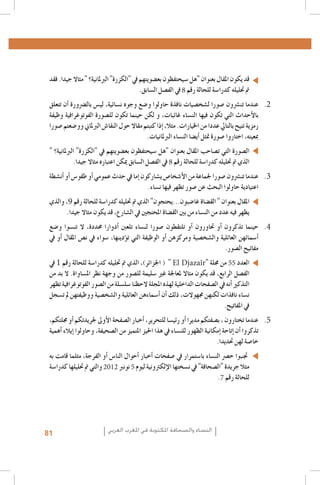 ‫قد يكون املقال بعنوان "هل �سيحتفظون بع�ضويتهم يف "الكزرة" الربملانية؟ " مثاال جيدا. فقد‬
‫مت حتليله كدرا�سة للحالة رقم 8 يف الف�صل ال�سابق.‬
‫2. 2عندما تن�رشون �صورا ل�شخ�صيات نافذة حاولوا و�ضع وجوه ن�سائية، لي�س بال�رضورة �أن تتعلق‬
‫بالأحداث التي تكون فيها الن�ساء غائبات، و لكن حينما تكون لل�صورة الفوتوغرافية وظيفة‬
‫رمزية تتيح بالتايل عددا من اخليارات. مثال، �إذا كتبتم مقاال حول النقا�ش الربملاين وو�ضعتم �صورا‬
‫مبعيته، اختاروا �صورة متثل �أي�ضا الن�ساء الربملانيات.‬
‫ال�صورة التي ت�صاحب املقال بعنوان "هل �سيحتفظون بع�ضويتهم يف "الكزرة" الربملانية؟ "‬
‫الذي مت حتليله كدرا�سة للحالة رقم 8 يف الف�صل ال�سابق ميكن اعتباره مثاال جيدا.‬
‫3. 3عندما تن�رشون �صورا جلماعة من الأ�شخا�ص ي�شاركون �إما يف حدث عمومي �أو طقو�س �أو �أن�شطة‬
‫اعتيادية حاولوا البحث عن �صور تظهر فيها ن�ساء.‬
‫املقال بعنوان " الق�ضاة غا�ضبون...يحتجون" الذي مت حتليله كدرا�سة للحالة رقم 9، والذي‬
‫يظهر فيه عدد من الن�ساء من بني الق�ضاة املحتجني يف ال�شارع، قد يكون مثاال جيدا.‬
‫4. 4حينما تذكرون �أو حتاورون �أو تلتقطون �صورا لن�ساء تلعنب �أدوارا حمددة، ال تن�سوا و�ضع‬
‫�أ�سمائهن العائلية وال�شخ�صية ومركزهن �أو الوظيفة التي ت�ؤدينها، �سواء يف ن�ص املقال �أو يف‬
‫مفاتيح ال�صور.‬
‫العدد 55 من جملة "‪ ( " El Djazaîr‬اجلزائر)، الذي مت حتليله كدرا�سة للحالة رقم 1 يف‬
‫الف�صل الرابع، قد يكون مثاال ملعاجلة غري �سليمة لل�صور من وجهة نظر امل�ساواة. ال بد من‬
‫التذكري �أنه يف ال�صفحات الداخلية لهذه املجلة الحظنا �سل�سلة من ال�صور الفوتوغرافية تظهر‬
‫ن�ساء نافذات لكنهن جمهوالت، ذلك �أن �أ�سماءهن العائلية وال�شخ�صية ووظيفتهن مل ت�سجل‬
‫يف املفاتيح.‬
‫5. 5عندما تختارون ، ب�صفتكم مديرا �أو رئي�سا للتحرير، �أخبار ال�صفحة الأوىل جلريدتكم �أو جملتكم،‬
‫تذكروا �أن �إتاحة �إمكانية الظهور للن�ساء يف هذا احليز املتميز من ال�صحيفة، وحاولوا �إيالء �أهمية‬
‫خا�صة لهن حتديدا.‬
‫جتنبوا ح�رص الن�ساء با�ستمرار يف �صفحات �أخبار �أحوال النا�س �أو الفرجة، مثلما قامت به‬
‫مثال جريدة "ال�صحافة" يف ن�سختها الإلكرتونية ليوم 5 نونرب 2102 والتي مت حتليلها كدرا�سة‬
‫للحالة رقم 7.‬

‫النساء والصحافة املكتوبة في املغرب العربي‬

‫18‬

 
