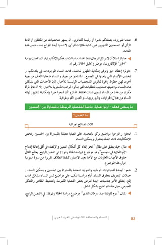 ‫6. 6عندما تقررون، ب�صفتكم مديرا �أو رئي�سا للتحرير، �أن ي�سهر �شخ�صيات من املثقفني �أو قادة‬
‫الر�أي �أو ال�صحفيني امل�شهوين على كتابة مقاالت للر�أي، ال تن�سوا �أي�ضا اقرتاح ن�ساء �ضمن هذه‬
‫الفئات.‬
‫حاولوا مثال �أن ال يوكل للرجال فقط �إعداد مدونات ن�سخكم الإلكرتونية، كما فعلت يومية‬
‫"اخلرب" الإلكرتونية، مو�ضوع حتليل احلالة رقم 6.‬
‫7. 7حاولوا �إعطاء حيز وتوفري �إمكانية الظهور ملختلف فئات الن�ساء املوجودات يف بلدانكم، و‬
‫ملختلف الأدوار التي يلعبنها يف املجتمع : امل�شاهري من جهة، والن�ساء �ضحايا العنف من جهة‬
‫�أخرى لهن حظوظ وافرة لتكونن ال�شخ�صيات الرئي�سية للأخبار. لأن الأحداث التي ت�شكلن‬
‫هاته الن�ساء موا�ضيعها ت�ستجيب ملتطلبات الفرجة �أو اجلوانب امل�أ�ساوية للأخبار. �إال �أن عامل املر�أة‬
‫مكون من عدد من الن�ساء تنتمني لفئات خمتلفة. تذكروا �أن متنحوا حيزا و�إمكانية للظهور لهاته‬
‫الن�ساء من خالل احلوارات والبورتريهات وال�صور الفوتوغرافية.‬
‫ما ينبغي فعله – أولوا عناية خاصة للقضايا املرتبطة باملساواة بني اجلنسني‬
‫ما العمل ؟‬

‫ثالث ن�صائح �إجرائية‬
‫1. 1ابحثوا واقرتحوا موا�ضيع تركز بالتحديد على ق�ضايا متعلقة بامل�ساواة بني اجلن�سني وتخ�ص‬
‫الإ�شكاليات ذات ال�صلة بحقوق وبتمكني الن�ساء.‬
‫مثال جيد ينطبق على مقال " نحو �إلغاء كل �أ�شكال التمييز والإق�صاء يف �أفق �إعادة �إدماج‬
‫الأم العازبة يف املجتمع" وهو مو�ضوع درا�سة احلالة رقم 11 يف الف�صل الرابع. يعالج املقال‬
‫حقوق الأمهات العازبات مع الأخذ بعني االعتبار، كنقطة انطالق، تقريرا عن ندوة عمومية‬
‫حول هذا املو�ضوع.‬
‫2. 2�ضعوا �أجندة للمبادرات الوطنية والدولية املتعلقة بامل�ساواة بني اجلن�سني وبتمكني الن�ساء :‬
‫حمالت للتعريف بحقوق الن�ساء، �أيام درا�سية تنكب على موا�ضيع مت�س الن�ساء ب�شكل حمدد،‬
‫�إلخ. يتعلق الأمر مبنا�سبات جيدة لعر�ض بع�ض الق�ضايا امللمو�سة ولتن�شيط النقا�ش والتفكري‬
‫العمومي حول هذه املوا�ضيع ب�شكل �شامل.‬
‫املقال " يوم للوقاية �ضد �رسطان الثدي" مو�ضوع درا�سة احلالة رقم 01 يف الف�صل الرابع،‬

‫28‬

‫النساء والصحافة املكتوبة في املغرب العربي‬

 