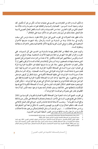 ‫�إن متكني الن�ساء واحلد من التفاوتات بني اجلن�سني هي عمليات ابتد�أت, لكن من غري �أن تكتمل. لقد‬
‫عرفت و�ضعية الن�ساء ال�سو�سيو- اقت�صادية وال�سيا�سية والثقافية تغريات ملمو�سة وذات داللة منذ‬
‫الن�صف الثاين من القرن الع�رشين. ابتداء من اخلم�سينيات وجلت الن�ساء بالفعل املجال العمومي ال�سيما‬
‫عامل ال�شغل، معلنة بذلك عن �أوىل ثمار �إحدى الثورات الأكرث �صمتا على الإطالق 1.‬
‫بد�أت تظهر هذه التحوالت يف املغرب العربي قبل حوايل ثالثة عقود، با�ستثناء تون�س التي �سبقت‬
‫و�أقرت يف �سنة 6591 نوعا من امل�ساواة بني الن�ساء والرجال، وقد ا�شتهرت مدونتها للأحوال‬
‫ال�شخ�صية على نطاق وا�سع يف الدول العربية بكونها الأكرث طالئعية فيما يخ�ص االعرتاف با�ستقاللية‬
‫وبحقوق الن�ساء.‬
‫واليوم، تعي�ش هذه املنطقة من العامل بالفعل نهو�ضا بامل�ساواة بني اجلن�سني على كل امل�ستويات. ففي‬
‫املغرب واجلزائر حتقق هذا النهو�ض مبراجعة مدوناتهما للأحوال ال�شخ�صية، بهدف الرفع من حقوق‬
‫الن�ساء وتكري�س ا�ستقالليتهن كمواطنات بالكامل. �إال �أن عددا من الدرا�سات املنجزة من قبل املجتمع‬
‫املدين مدعمة ب�شهادات ل�صحفيني، تردد �أن و�سائل الإعالم تن�رش متثالت للن�ساء ال توافق واقعهن �أو ال‬
‫تعك�س التغريات احلا�صلة يف حياتهن. مثال، تقر درا�سة ن�رشتها املنظمة غري احلكومية اجلزائرية (املر�أة‬
‫يف ات�صال) حول �صورة الن�ساء يف ال�صحافة املكتوبة اجلزائرية، ف�إن املن�شورات الدورية لهذا البلد‬
‫تقدم «�صورة �شاملة للن�ساء اجلزائريات خمتزلة يف �صورة الن�ساء ال�ضحايا». وت�ؤكد الدرا�سة ب�شكل‬
‫عام �أن �صورة الن�ساء اجلزائريات التي تنقلها ال�صحافة املكتوبة هي �سلبية بالنظر �إىل كونهن «تو�صفن‬
‫دائما يف معاناتهن». ويف خال�صتها ت�ؤاخذ الدرا�سة ال�صحافة املكتوبة اجلزائرية اقت�صارها فقط على‬
‫التوا�صل حول تلك املعاناة عو�ض توا�صلها حول امل�شاكل التي تتعر�ض لها اجلزائريات : « ميكن القول‬
‫اليوم مبجرد معاينة خمتلف �أ�شكال التفاوتات املمار�سة على الن�ساء �أن ال�صحافة املكتوبة ال متنح نف�سها‬
‫الإمكانيات لإعطائها معنى. فاالكتفاء بو�صف املعاناة و�أمام �صعوبة �رشحها، تتجه الأمور كما �أن هذا‬
‫الظلم هو مقدر على م�صريال يرحم للن�ساء اجلزائريات2» .‬
‫يف املغرب، جتتمع الدرا�سات املنجزة حول ال�صحافة املكتوبة ال�صادرة بالعربية و الفرن�سية بني 1002‬
‫و 9002 على ف�ضح تغييب الن�ساء يف الأخبار امل�ستجدة وعدم قدرة ال�صحافة على عك�س �صورة الئقة‬

‫بواقع الن�ساء املغربيات3 . وبح�سب الأ�ستاذة الباحثة عائ�شة بركاوي، خبرية يف جمال التمثل الإعالمي‬
‫للن�ساء، فقد « تفاقم اختالل توازن القوى بني املهيمنني وال�شعب، مما �شكل تراجعا كبريا للدميقراطية‬
‫وزاد من حدة االختالالت. (...) ومن امل�ؤ�سف �أن و�سائل الإعالم مل تتمكن من تغيري هذه االختالالت‬
‫الأ�سا�سية بني الرجال والن�ساء الناجتة جزئيا عن ال�صور النمطية املميزة بني اجلن�سني».‬

‫1.‬
‫2.‬
‫3.‬

‫13102 ,‪La emancipación de la mujer : la revolución silenciosa, Revista Pensamiento Libre‬‬
‫2صورة النساء في في الصحافة املكتوبة اجلزائرية، املرأة في اتصال، اجلزائر، 6002.‬
‫3املعهد العالي لإلعالم واالتصال- صندوق األمم املتحدة للسكان، صورة املرأة في اخلطاب اإلعالمي املغربي، 1002. داوود زكية،‬
‫وضعية املرأة املغربية من خالل الصحافة واإلعالم، خديجة محسن فينان، صورة املرأة باملغرب العربي، منشورات أكت سود/‬
‫برزخ، باريس 8002. اململكة املغربية، وزارة التنمية االجتماعية، صندوق األمم املتحدة للسكان، صورة املرأة في وسائل اإلعالم،‬
‫الوضعية واآلفاق، 9002,‬

‫النساء والصحافة املكتوبة في املغرب العربي‬

‫7‬

 