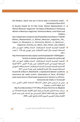 Airò Barbara, Quale voce per le donne dopo la primavera araba?,• 	
Università di Pavia 2012
Al Quzahy Khaled Ali, El Filali Zineb, Women Representation in
Women Moroccan magazines: the Impact of Moudawna In Portraying
Women in Moroccan magazines, Femmes du Maroc, Lalla Fatima and
,Citadine
http://independent.academia.edu/KhaledAlQuzahy/Papers/1155208/
Women_Representation_in_Women_Moroccan_magazines_The_
Impact_of_Moudawna_In_Portraying_Women_in_Moroccan_
magazines_Femmes_du_Maroc_lalla_Fatima_and_Citadine
‫اجلمعية التونسية للنساء الدميقراطيات، النساء وعالقات النوع من خالل‬
‫ غشت‬I، 1-25 ‫الصحافة اليومية خالل الفترة االنتقالية، تقرير متهيدي رقم‬
,.2011
http://femmesdemocrates.org/wp-content/uploads/2011/09/Rapport.femmes-et-presse-quotidienne.-analyse-de-contenu.pdf
‫اجلمعية التونسية للنساء الدميقراطيات، النساء وعالقات النوع من خالل‬
‫، أكتوبر -1102 احلملة‬III ‫الصحافة اليومية في الفترة االنتقالية، تقرير رقم‬
‫االنتخابية.اجلمعية التونسية للنساء الدميقراطيات، النساء وعالقات النوع في‬
2011 ‫، شتنبر‬II ‫الصحافة اليومية خالل الفترة االنتقالية، تقرير رقم‬
Azzalini M., El Bour H., Malchiodi M., L’espressione liberata? La difficile
transizione dei media tunisini, Osservatorio di Pavia, 2012,http://
www.osservatorio.it/download/Lespressione-liberata-La-difficiletransizione-dei-media-in-Tunisia.pdf
‫بروني دي سيرينيي ماري صوفي، الصحافة النسائية باملغرب العربي، بحث‬
, ‫لنيل شهادة املاستر، مجموعة‬
http://fr.scribd.com/doc/11777129/La-Presse-Feminine-Au-Maghreb
‫سيداو، دراسة التقارير املقدمة من طرف الدول األطراف تطبيقا للمادة 81 من‬
‫االتفاقية حول إلغاء كافة أشكال التمييز في حق النساء. تقرير وحيد للدول‬
،2006 ،‫األطراف يعادل التقريرين الدوريني الثالث والرابع، املغرب‬

89

‫النساء والصحافة املكتوبة في املغرب العربي‬

 