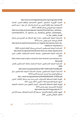 ‫	‬

‫	‬

‫	‬
‫	‬

‫	‬

‫	‬

‫865=‪http://www.euromedgenderequality.org/image.php?id‬‬
‫•اللجنة األوروبية، التشغيل، الشؤون االجتماعية وتكافؤ الفرص، اللجنة‬
‫االستشارية حول تكافؤ الفرص بني النساء والرجال. رأي حول « محو الصور‬
‫النمطية حول النوع في وسائل اإلعالم»، 0102،,‬
‫_‪http://ec.europa.eu/justice/gender-equality/files/opinions_advisory‬‬
‫_‪committee/2010_12_opinion_on_breaking_gender_stereotypes‬‬
‫‪in_the_media_en.pdf‬‬
‫•الفدرالية الدولية للصحافيني، دراسة حول املساواة بني اجلنسني في وسائل‬
‫اإلعالم مبوريتانيا، تقرير نهائي، دجنبر 0102.‬
‫‪http://www.ifj.org/fr/articles/etude-sur-legalite-des-genres-dans-les‬‬‫2-‪medias-en-mauritanie‬‬
‫•الفدرالية الدولية للصحافيني، النساء في وسائل اإلعالم اجلزائرية، 5002.‬
‫‪http://www.ifj.org/es/articles/femmes-dans-les-mdias-algriens.print‬‬
‫•الفدرالية الدولية للصحافيني،، وضعية النساء الصحافيات باملغرب، تقرير‬
‫0102.‬
‫‪http://www.snpm.org/La-situation-des-femmes-journalistes-au‬‬‫‪Maroc.pdf‬‬
‫•الفدرالية الدولية للصحافيني، الريادة النسائية بنقابات الصحافيني باجلزائر،‬
‫8002.‬
‫‪http://www.ifj.org/assets/docs/168/110/f2e1aa8-47e436e.pdf‬‬
‫الفدرالية الدولية للصحافيني، توصيات الفدرالية الدولية للصحافيني حول‬
‫استطالع العنف إزاء النساء، النسخة األخيرة 2102‬
‫‪http : //www.ifj.org/assets/docs/054/092/80a2436-197425c.pdf‬‬
‫•الهيئة العليا املستقلة لالنتخابات، تقرير وحدة رصد وسائل اإلعالم- التقرير‬
‫الرابع- احلملة االنتخابية (32-1 أكتوبر 1102)، تونس 1102.‬
‫الهيئة العليا املستقلة لالنتخابات، التقرير املتعلق بسير انتخابات اجلمعية‬
‫الوطنية التأسيسية، تونس فبراير 2102،‬
‫177=‪http://www.isie.tn/Fr/image.php?id‬‬
‫املعهد العالي لإلعالم واالتصال- صندوق األمم املتحدة للسكان، صورة املرأة في‬
‫اخلطاب اإلعالمي املغربي، 1002.‬

‫النساء والصحافة املكتوبة في املغرب العربي‬

‫19‬

 