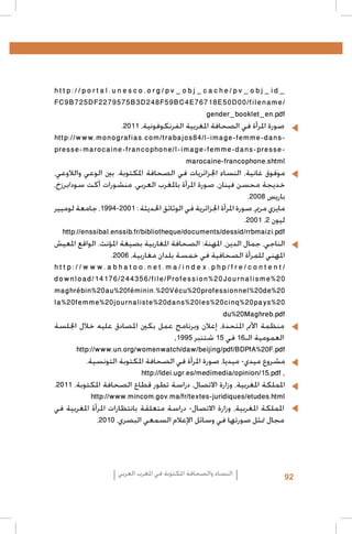 ‫_‪http://portal.unesco.org/pv_obj_cache/pv_obj_id‬‬
‫/‪FC9B725DF2279575B3D248F59BC4E76718E50D00/filename‬‬
‫‪gender_booklet_en.pdf‬‬
‫	 •صورة املرأة في الصحافة املغربية الفرنكوفونية، 1102.‬
‫‪http://www.monografias.com/trabajos84/l-image-femme-dans‬‬‫‪presse-marocaine-francophone/l-image-femme-dans-presse‬‬‫‪marocaine-francophone.shtml‬‬
‫موفوق غانية، النساء اجلزائريات في الصحافة املكتوبة. بني الوعي والالوعي،‬
‫خديجة محسن فينان، صورة املرأة باملغرب العربي، منشورات أكت سود/برزخ،‬
‫باريس 8002.‬
‫مايزي مرمي، صورة املرأة اجلزائرية في الوثائق احلديثة : 1002-4991، جامعة لوميير‬
‫ليون 2، 1002.‬
‫‪http://enssibal.enssib.fr/bibliotheque/documents/dessid/rrbmaizi.pdf‬‬
‫الناجي، جمال الدين، املهنة: الصحافة املغاربية بصيغة املؤنث. الواقع املعيش‬
‫املهني للمرأة الصحافية في خمسة بلدان مغاربية، 6002.‬
‫/‪http://www.abhatoo.net.ma/index.php/fre/content‬‬
‫02%‪download/14176/244356/file/Profession%20Journalisme‬‬
‫02%‪maghrébin%20au%20féminin.%20Vécu%20professionnel%20de‬‬
‫02%‪la%20femme%20journaliste%20dans%20les%20cinq%20pays‬‬
‫‪du%20Maghreb.pdf‬‬
‫	 •منظمة األمم املتحدة، إعالن وبرنامج عمل بكني املصادق عليه خالل اجللسة‬
‫العمومية الـ61 في 51 شتنبر 5991,‬
‫‪http://www.un.org/womenwatch/daw/beijing/pdf/BDPfA%20F.pdf‬‬
‫مشروع ميدي- ميديا، صورة املرأة في الصحافة املكتوبة التونسية.‬
‫, ‪http://ldei.ugr.es/medimedia/opinion/15.pdf‬‬
‫اململكة املغربية، وزارة االتصال، دراسة تطور قطاع الصحافة املكتوبة، 1102.‬
‫‪http://www.mincom.gov.ma/fr/textes-juridiques/etudes.html‬‬
‫	 •اململكة املغربية، وزارة االتصال- دراسة متعلقة بانتظارات املرأة املغربية في‬
‫مجال متثل صورتها في وسائل اإلعالم السمعي البصري، 0102،‬

‫29‬

‫النساء والصحافة املكتوبة في املغرب العربي‬

 