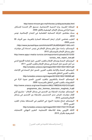 ‫	‬

‫	‬
‫	‬

‫	‬
‫	‬
‫	‬

‫‪http://www.mincom.gov.ma/fr/textes-juridiques/etudes.html‬‬
‫اململكة املغربية، وزارة التنمية االجتماعية، صندوق األمم املتحدة للسكان،‬
‫صورة املرأة في وسائل اإلعالم، الوضعية واآلفاق، 9002.‬
‫سناء بنعاشور، احلركة النسائية العلمانية في البلدان اإلسالمية، تونس‬
‫2102.‬
‫الطيب بلماضي، اجلزائر: ازدهار الصحافة الصادرة بالعربية، جون أفريك، 82‬
‫شتنبر 9002.‬
‫1‪/http://www.jeuneafrique.com/Article/ARTJAJA2542p047-049.xml‬‬
‫•اليونسكو، دراسة حول تطور وسائل اإلعالم في تونس. استنادا إلى مؤشرات‬
‫تطور وسائل اإلعالم باليونسكو، 2102.‬
‫/90/2102/‪http://www.appui-media-tunisie.com/wpcontent/uploads‬‬
‫‪tunisia_mdi_report_low.pdf‬‬
‫•اليونسكو، النساء ووسائل اإلعالم باملغرب العربي. دليل لفائدة اجملتمع املدني‬
‫من أجل حتسني متثل النساء في وسائل اإلعالم باملغرب العربي، 1102.‬
‫‪http://unesdoc.unesco.org/images/0021/002146/214631f.pdf‬‬
‫•اليونسكو، النساء واإلذاعة باملغرب العربي، حتسني متثل النساء في اإلذاعات‬
‫باملغرب العربي الناطق بالفرنسية.‬
‫‪http://unesdoc.unesco.org/images/0019/001902/190268f.pdf‬‬
‫اليونسكو، النساء والتلفزيون باملغرب العربي، حتسني صورة املرأة في‬
‫التلفزيونات باملغرب العربي الناطق بالفرنسية، 9002.‬
‫/‪http://www.unesco.org/new/fileadmin/MULTIMEDIA/HQ/CI/CI/pdf‬‬
‫‪programme_doc_femmes_television_maghreb_fr.pdf‬‬
‫•اليونسكو، مؤشرات املساواة بني اجلنسني في وسائل اإلعالم – مشروع أولي‬
‫إلطار مؤشرات لقياس مدى التحسيس باملساواة بني اجلنسني في وسائل‬
‫اإلعالم واملضامني، 2102.‬
‫•اليونسكو، إدماج مقاربة «النوع» في التكوين في الصحافة ببلدان املغرب‬
‫العربي، 2102.‬
‫‪http://unesdoc.unesco.org/images/0021/002170/217010f.pdf‬‬
‫•االحتاد األوروبي، بعثة املالحظة االنتخابية- التقرير النهائي، االنتخابات‬
‫التشريعية باجلزائر، 2102.‬

‫النساء والصحافة املكتوبة في املغرب العربي‬

‫39‬

 