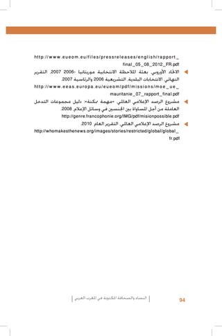‫_‪http://www.eueom.eu/files/pressreleases/english/rapport‬‬
‫‪final_05_08_2012_FR.pdf‬‬
‫	 •االحتاد األوروبي، بعثة املالحظة االنتخابية موريتانيا -6002 7002، التقرير‬
‫النهائي، االنتخابات البلدية، التشريعية 6002 والرئاسية 7002.‬
‫_‪http://www.eeas.europa.eu/eueom/pdf/missions/moe_ue‬‬
‫‪mauritanie_07_rapport_final.pdf‬‬
‫	 •مشروع الرصد اإلعالمي العاملي، «مهمة ممكنة»: دليل مجموعات التدخل‬
‫العاملة من أجل املساواة بني اجلنسني في وسائل اإلعالم، 8002.‬
‫‪http://genre.francophonie.org/IMG/pdf/misionpossible.pdf‬‬
‫	 •مشروع الرصد اإلعالمي العاملي، التقرير العام 0102.‬
‫_‪http://whomakesthenews.org/images/stories/restricted/global/global‬‬
‫‪fr.pdf‬‬

‫49‬

‫النساء والصحافة املكتوبة في املغرب العربي‬

 