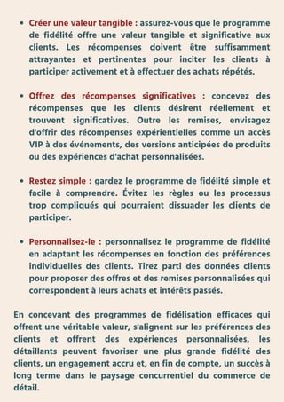 Créer une valeur tangible : assurez-vous que le programme
de fidélité offre une valeur tangible et significative aux
clients. Les récompenses doivent être suffisamment
attrayantes et pertinentes pour inciter les clients à
participer activement et à effectuer des achats répétés.
Offrez des récompenses significatives : concevez des
récompenses que les clients désirent réellement et
trouvent significatives. Outre les remises, envisagez
d'offrir des récompenses expérientielles comme un accès
VIP à des événements, des versions anticipées de produits
ou des expériences d'achat personnalisées.
Restez simple : gardez le programme de fidélité simple et
facile à comprendre. Évitez les règles ou les processus
trop compliqués qui pourraient dissuader les clients de
participer.
Personnalisez-le : personnalisez le programme de fidélité
en adaptant les récompenses en fonction des préférences
individuelles des clients. Tirez parti des données clients
pour proposer des offres et des remises personnalisées qui
correspondent à leurs achats et intérêts passés.
En concevant des programmes de fidélisation efficaces qui
offrent une véritable valeur, s'alignent sur les préférences des
clients et offrent des expériences personnalisées, les
détaillants peuvent favoriser une plus grande fidélité des
clients, un engagement accru et, en fin de compte, un succès à
long terme dans le paysage concurrentiel du commerce de
détail.
 