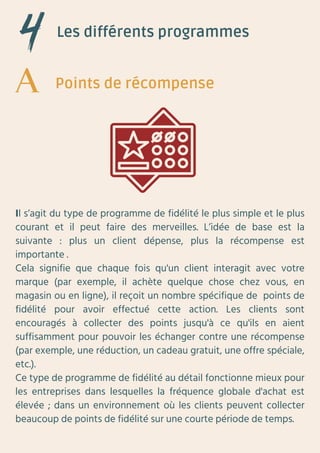Les différents programmes
Il s’agit du type de programme de fidélité le plus simple et le plus
courant et il peut faire des merveilles. L’idée de base est la
suivante : plus un client dépense, plus la récompense est
importante .
Cela signifie que chaque fois qu'un client interagit avec votre
marque (par exemple, il achète quelque chose chez vous, en
magasin ou en ligne), il reçoit un nombre spécifique de points de
fidélité pour avoir effectué cette action. Les clients sont
encouragés à collecter des points jusqu'à ce qu'ils en aient
suffisamment pour pouvoir les échanger contre une récompense
(par exemple, une réduction, un cadeau gratuit, une offre spéciale,
etc.).
Ce type de programme de fidélité au détail fonctionne mieux pour
les entreprises dans lesquelles la fréquence globale d'achat est
élevée ; dans un environnement où les clients peuvent collecter
beaucoup de points de fidélité sur une courte période de temps.
Points de récompense
 