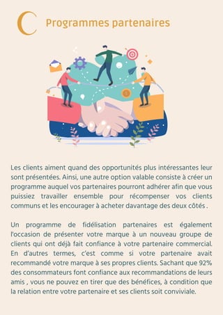 Les clients aiment quand des opportunités plus intéressantes leur
sont présentées. Ainsi, une autre option valable consiste à créer un
programme auquel vos partenaires pourront adhérer afin que vous
puissiez travailler ensemble pour récompenser vos clients
communs et les encourager à acheter davantage des deux côtés .
Un programme de fidélisation partenaires est également
l'occasion de présenter votre marque à un nouveau groupe de
clients qui ont déjà fait confiance à votre partenaire commercial.
En d’autres termes, c’est comme si votre partenaire avait
recommandé votre marque à ses propres clients. Sachant que 92%
des consommateurs font confiance aux recommandations de leurs
amis , vous ne pouvez en tirer que des bénéfices, à condition que
la relation entre votre partenaire et ses clients soit conviviale.
Programmes partenaires
 
