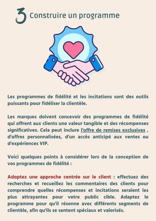 Construire un programme
Les programmes de fidélité et les incitations sont des outils
puissants pour fidéliser la clientèle.
Les marques doivent concevoir des programmes de fidélité
qui offrent aux clients une valeur tangible et des récompenses
significatives. Cela peut inclure l'offre de remises exclusives ,
d'offres personnalisées, d'un accès anticipé aux ventes ou
d'expériences VIP.
Voici quelques points à considérer lors de la conception de
vos programmes de fidélité :
Adoptez une approche centrée sur le client : effectuez des
recherches et recueillez les commentaires des clients pour
comprendre quelles récompenses et incitations seraient les
plus attrayantes pour votre public cible. Adaptez le
programme pour qu'il résonne avec différents segments de
clientèle, afin qu'ils se sentent spéciaux et valorisés.
 