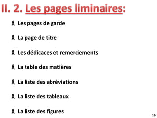 16
 Les pages de garde
 La page de titre
 Les dédicaces et remerciements
 La table des matières
 La liste des abréviations
 La liste des tableaux
 La liste des figures
 