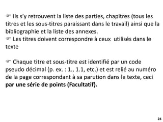 24
 Ils s’y retrouvent la liste des parties, chapitres (tous les
titres et les sous-titres paraissant dans le travail) ainsi que la
bibliographie et la liste des annexes.
 Les titres doivent correspondre à ceux utilisés dans le
texte
 Chaque titre et sous-titre est identifié par un code
pseudo décimal (p. ex. : 1., 1.1, etc.) et est relié au numéro
de la page correspondant à sa parution dans le texte, ceci
par une série de points (Facultatif).
 