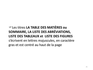 25
Les titres LA TABLE DES MATIÈRES ou
SOMMAIRE, LA LISTE DES ABRÉVIATIONS,
LISTE DES TABLEAUX et LISTE DES FIGURES
s’écrivent en lettres majuscules, en caractère
gras et est centré au haut de la page
 