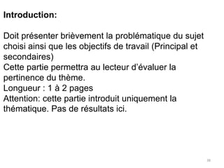 38
Introduction:
Doit présenter brièvement la problématique du sujet
choisi ainsi que les objectifs de travail (Principal et
secondaires)
Cette partie permettra au lecteur d’évaluer la
pertinence du thème.
Longueur : 1 à 2 pages
Attention: cette partie introduit uniquement la
thématique. Pas de résultats ici.
 