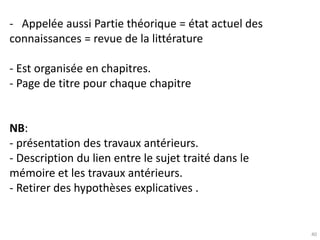 40
- Appelée aussi Partie théorique = état actuel des
connaissances = revue de la littérature
- Est organisée en chapitres.
- Page de titre pour chaque chapitre
NB:
- présentation des travaux antérieurs.
- Description du lien entre le sujet traité dans le
mémoire et les travaux antérieurs.
- Retirer des hypothèses explicatives .
 