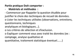 41
Partie pratique Doit comporter :
- Matériels et méthodes :
- Commencer par Rappeler la question étudiée pour
justifier le choix des techniques de recueil de données.
o Lister les techniques utilisées (observations, entretiens,
questionnaire, techniques
analytiques et biologiques...).
o Les critères de sélection et d’exclusion.
o Expliquer comment vous avez traité les données (ex :
comptage, analyse qualitative et
quantitative, traitement statistique éventuel…….)
 