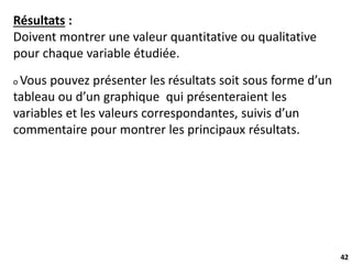 42
Résultats :
Doivent montrer une valeur quantitative ou qualitative
pour chaque variable étudiée.
o Vous pouvez présenter les résultats soit sous forme d’un
tableau ou d’un graphique qui présenteraient les
variables et les valeurs correspondantes, suivis d’un
commentaire pour montrer les principaux résultats.
 