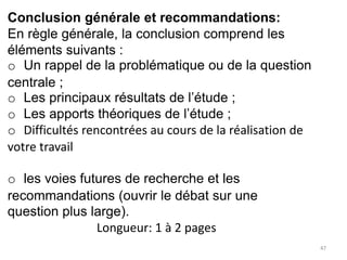 47
Conclusion générale et recommandations:
En règle générale, la conclusion comprend les
éléments suivants :
o Un rappel de la problématique ou de la question
centrale ;
o Les principaux résultats de l’étude ;
o Les apports théoriques de l’étude ;
o Difficultés rencontrées au cours de la réalisation de
votre travail
o les voies futures de recherche et les
recommandations (ouvrir le débat sur une
question plus large).
Longueur: 1 à 2 pages
 