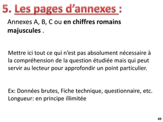 49
Annexes A, B, C ou en chiffres romains
majuscules .
Mettre ici tout ce qui n’est pas absolument nécessaire à
la compréhension de la question étudiée mais qui peut
servir au lecteur pour approfondir un point particulier.
Ex: Données brutes, Fiche technique, questionnaire, etc.
Longueur: en principe illimitée
 