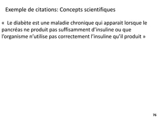 76
Exemple de citations: Concepts scientifiques
« Le diabète est une maladie chronique qui apparait lorsque le
pancréas ne produit pas suffisamment d’insuline ou que
l’organisme n’utilise pas correctement l’insuline qu’il produit »
 