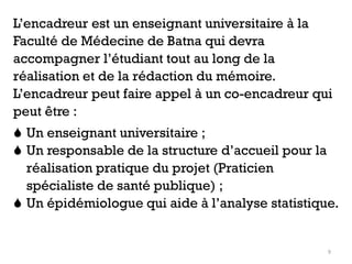 9
L’encadreur est un enseignant universitaire à la
Faculté de Médecine de Batna qui devra
accompagner l’étudiant tout au long de la
réalisation et de la rédaction du mémoire.
L’encadreur peut faire appel à un co-encadreur qui
peut être :
 Un enseignant universitaire ;
 Un responsable de la structure d’accueil pour la
réalisation pratique du projet (Praticien
spécialiste de santé publique) ;
 Un épidémiologue qui aide à l’analyse statistique.
 