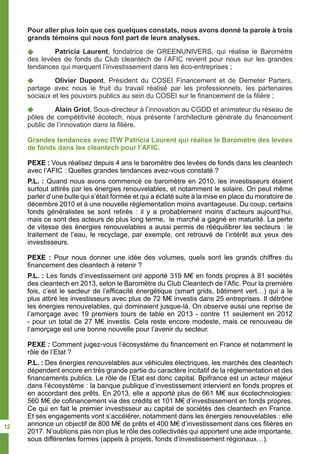 Pour aller plus loin que ces quelques constats, nous avons donné la parole à trois
grands témoins qui nous font part de leurs analyses.
-	 Patricia Laurent, fondatrice de GREENUNIVERS, qui réalise le Baromètre
des levées de fonds du Club cleantech de l’AFIC revient pour nous sur les grandes
tendances qui marquent l’investissement dans les éco-entreprises ;
-	 Olivier Dupont, Président du COSEI Financement et de Demeter Parters,
partage avec nous le fruit du travail réalisé par les professionnels, les partenaires
sociaux et les pouvoirs publics au sein du COSEI sur le financement de la filière ;
-	 Alain Griot, Sous-directeur à l’innovation au CGDD et animateur du réseau de
pôles de compétitivité écotech, nous présente l’architecture générale du financement
public de l’innovation dans la filière.
Grandes tendances avec ITW Patricia Laurent qui réalise le Baromètre des levées
de fonds dans les cleantech pour l’AFIC.
PEXE : Vous réalisez depuis 4 ans le baromètre des levées de fonds dans les cleantech
avec l’AFIC : Quelles grandes tendances avez-vous constaté ?
P.L. : Quand nous avons commencé ce baromètre en 2010, les investisseurs étaient
surtout attirés par les énergies renouvelables, et notamment le solaire. On peut même
parler d’une bulle qui s’était formée et qui a éclaté suite à la mise en place du moratoire de
décembre 2010 et à une nouvelle réglementation moins avantageuse. Du coup, certains
fonds généralistes se sont retirés : il y a probablement moins d’acteurs aujourd’hui,
mais ce sont des acteurs de plus long terme, le marché a gagné en maturité. La perte
de vitesse des énergies renouvelables a aussi permis de rééquilibrer les secteurs : le
traitement de l’eau, le recyclage, par exemple, ont retrouvé de l’intérêt aux yeux des
investisseurs.
PEXE : Pour nous donner une idée des volumes, quels sont les grands chiffres du
financement des cleantech à retenir ?
P.L. : Les fonds d’investissement ont apporté 319 M€ en fonds propres à 81 sociétés
des cleantech en 2013, selon le Baromètre du Club Cleantech de l’Afic. Pour la première
fois, c’est le secteur de l’efficacité énergétique (smart grids, bâtiment vert…) qui a le
plus attiré les investisseurs avec plus de 72 M€ investis dans 25 entreprises. Il détrône
les énergies renouvelables, qui dominaient jusque-là. On observe aussi une reprise de
l’amorçage avec 19 premiers tours de table en 2013 - contre 11 seulement en 2012
- pour un total de 27 M€ investis. Cela reste encore modeste, mais ce renouveau de
l’amorçage est une bonne nouvelle pour l’avenir du secteur.
PEXE : Comment jugez-vous l’écosystème du financement en France et notamment le
rôle de l’Etat ?
P.L. : Des énergies renouvelables aux véhicules électriques, les marchés des cleantech
dépendent encore en très grande partie du caractère incitatif de la réglementation et des
financements publics. Le rôle de l’Etat est donc capital. Bpifrance est un acteur majeur
dans l’écosystème : la banque publique d’investissement intervient en fonds propres et
en accordant des prêts. En 2013, elle a apporté plus de 661 M€ aux écotechnologies:
560 M€ de cofinancement via des crédits et 101 M€ d’investissement en fonds propres.
Ce qui en fait le premier investisseur au capital de sociétés des cleantech en France.
Et ses engagements vont s’accélérer, notamment dans les énergies renouvelables : elle
annonce un objectif de 800 M€ de prêts et 400 M€ d’investissement dans ces filières en
2017. N’oublions pas non plus le rôle des collectivités qui apportent une aide importante,
sous différentes formes (appels à projets, fonds d’investissement régionaux…).
12
 