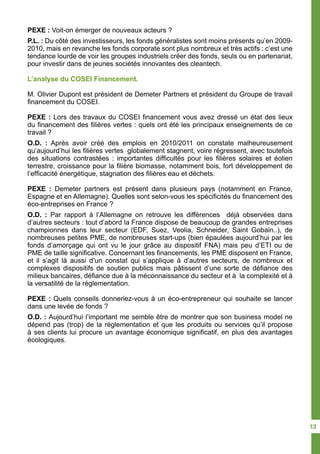 PEXE : Voit-on émerger de nouveaux acteurs ?
P.L. : Du côté des investisseurs, les fonds généralistes sont moins présents qu’en 2009-
2010, mais en revanche les fonds corporate sont plus nombreux et très actifs : c’est une
tendance lourde de voir les groupes industriels créer des fonds, seuls ou en partenariat,
pour investir dans de jeunes sociétés innovantes des cleantech.
L’analyse du COSEI Financement.
M. Olivier Dupont est président de Demeter Partners et président du Groupe de travail
financement du COSEI.
PEXE : Lors des travaux du COSEI financement vous avez dressé un état des lieux
du financement des filières vertes : quels ont été les principaux enseignements de ce
travail ?
O.D. : Après avoir créé des emplois en 2010/2011 on constate malheureusement
qu’aujourd’hui les filières vertes globalement stagnent, voire régressent, avec toutefois
des situations contrastées : importantes difficultés pour les filières solaires et éolien
terrestre, croissance pour la filière biomasse, notamment bois, fort développement de
l’efficacité énergétique, stagnation des filières eau et déchets.
PEXE : Demeter partners est présent dans plusieurs pays (notamment en France,
Espagne et en Allemagne). Quelles sont selon-vous les spécificités du financement des
éco-entreprises en France ?
O.D. : Par rapport à l’Allemagne on retrouve les différences déjà observées dans
d’autres secteurs : tout d’abord la France dispose de beaucoup de grandes entreprises
championnes dans leur secteur (EDF, Suez, Veolia, Schneider, Saint Gobain..), de
nombreuses petites PME, de nombreuses start-ups (bien épaulées aujourd’hui par les
fonds d’amorçage qui ont vu le jour grâce au dispositif FNA) mais peu d’ETI ou de
PME de taille significative. Concernant les financements, les PME disposent en France,
et il s’agit là aussi d’un constat qui s’applique à d’autres secteurs, de nombreux et
complexes dispositifs de soutien publics mais pâtissent d’une sorte de défiance des
milieux bancaires, défiance due à la méconnaissance du secteur et à la complexité et à
la versatilité de la réglementation.
PEXE : Quels conseils donneriez-vous à un éco-entrepreneur qui souhaite se lancer
dans une levée de fonds ?
O.D. : Aujourd’hui l’important me semble être de montrer que son business model ne
dépend pas (trop) de la réglementation et que les produits ou services qu’il propose
à ses clients lui procure un avantage économique significatif, en plus des avantages
écologiques.
13
 