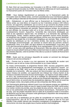 L’architecture du financement public.
M. Alain Griot est sous-directeur de l’innovation à la DRI du CGDD et président du
Groupe de travail innovation du COSEI. Ses écrits font références et il est le spécialiste
du financement public de l’innovation dans les filières vertes.
PEXE : Vous réalisez régulièrement un panorama sur le financement public de
l’innovation dans les filières vertes, comment caractériseriez-vous l’architecture globale
de l’offre publique nationale de financement à destination de l’innovation dans la filière ?
A.G. : Globalement, on peut affirmer que le financement de l’innovation dans les
filières vertes, qui s’est élevé, en moyenne sur les 5 dernières années à 320 millions
d’euros, est aujourd’hui satisfaisant, que ce soit en ce qui concerne les phases amont
du processus d’innovation ou des phases plus proches de la mise sur le marché, comme
les démonstrateurs industriels par exemple. Depuis quelques années, les procédures
se sont affinées, de nouveaux outils ont vu le jour, comme ceux du programme des
investissements d’avenir. Aujourd’hui, l’ensemble des instruments développés par
l’Etat et ses opérateurs répond bien, me semble-t-il, à la demande des opérateurs
économiques. Certes, certains secteurs peuvent apparaitre comme moins favorisés,
ne bénéficiant pas d’appels à projets spécifiques comme ceux dont peuvent bénéficier
aujourd’hui les projets liés à la transition énergétique par exemple. Mais, lorsque l’on
regarde les statistiques sur les 3 dernières années, des secteurs comme l’eau ou
la métrologie environnementale par exemple se situent dans les premiers secteurs
bénéficiaires. Ainsi, si en 2009, ces deux secteurs ne représentaient, à eux deux, que
5,2% des financements globaux de la filière, ils en représentaient 10% en 2010 et 10,2%
en 2011, et ceci sans outil spécifique de financement. Rôle des pôles de compétitivité,
impact du travail collectif mené par la filière (notamment dans le cadre du COSEI, qualité
des dossiers déposés, voilà me semble-t-il les clés du succès en matière de financement
de l’innovation.
PEXE : Quels sont les principaux dispositifs de soutien et comment les distinguer
lorsqu’on est une éco-entreprise ?
A.G. : Comme tout le monde a pu s’en apercevoir, les dispositifs de soutien sont
nombreux, que ce soit au niveau communautaire ou au niveau national.
Au niveau communautaire, le programme Horizon 2020, nouveau programme cadre
de recherche et de développement technologique, qui met aujourd’hui l’accent sur
l’innovation et les PME, donc la prise en compte de la valorisation économique des
résultats de la recherche, offre aux acteurs de l’éco-innovation, par une structuration
autour d’enjeux de sociétés, une opportunité rare d’élargir leur champ d’action et de
montrer le caractère transverse de leurs technologies. Les régions ont par ailleurs défini,
en 2013, leur positionnement au titre de la stratégie de spécialisation intelligente et
pourront mettre en avant des projets portés par les entreprises régionales et, pour celles
qui ont fait le choix, en accord avec les écosystèmes régionaux, de mettre en avant les
technologies vertes, des projets portés par des entreprises des filières vertes.
Les financements génériques relèvent quant à eux de logiques propres aux opérateurs
chargés par l’Etat de les mettre en œuvre. Appel à projet unique de l’ANR, centré autour
d’un certain nombre de priorités, pour les projets les plus amonts, mais avec un accent
mis sur les partenariats entre laboratoires et acteurs économiques, financement au fil
de l’eau pour les projets industriels dans le cadre de la procédure d’aide à l’innovation
de Bpifrance sont les deux principaux outils génériques à disposition des entreprises et
des acteurs de filières vertes.
Les outils liés à la labellisation par les pôles de compétitivité ont montré leur intérêt,
puisqu’aujourd’hui, plus de 30 % des financements de projets au titre du FUI sont
affectés à des projets relevant des transitions écologiques et énergétiques, malgré la
concurrence vive avec des projets issus d’autres secteurs technologiques.
14
 