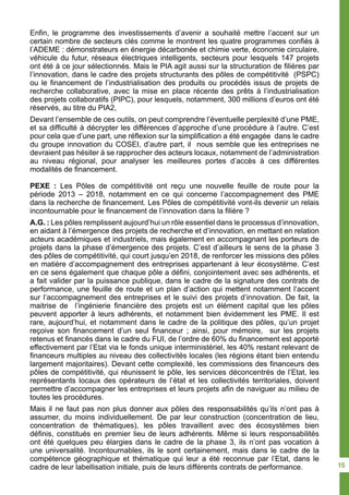 Enfin, le programme des investissements d’avenir a souhaité mettre l’accent sur un
certain nombre de secteurs clés comme le montrent les quatre programmes confiés à
l’ADEME : démonstrateurs en énergie décarbonée et chimie verte, économie circulaire,
véhicule du futur, réseaux électriques intelligents, secteurs pour lesquels 147 projets
ont été à ce jour sélectionnés. Mais le PIA agit aussi sur la structuration de filières par
l’innovation, dans le cadre des projets structurants des pôles de compétitivité (PSPC)
ou le financement de l’industrialisation des produits ou procédés issus de projets de
recherche collaborative, avec la mise en place récente des prêts à l’industrialisation
des projets collaboratifs (PIPC), pour lesquels, notamment, 300 millions d’euros ont été
réservés, au titre du PIA2,
Devant l’ensemble de ces outils, on peut comprendre l’éventuelle perplexité d’une PME,
et sa difficulté à décrypter les différences d’approche d’une procédure à l’autre. C’est
pour cela que d’une part, une réflexion sur la simplification a été engagée dans le cadre
du groupe innovation du COSEI, d’autre part, il nous semble que les entreprises ne
devraient pas hésiter à se rapprocher des acteurs locaux, notamment de l’administration
au niveau régional, pour analyser les meilleures portes d’accès à ces différentes
modalités de financement.
PEXE : Les Pôles de compétitivité ont reçu une nouvelle feuille de route pour la
période 2013 – 2018, notamment en ce qui concerne l’accompagnement des PME
dans la recherche de financement. Les Pôles de compétitivité vont-ils devenir un relais
incontournable pour le financement de l’innovation dans la filière ?
A.G. : Les pôles remplissent aujourd’hui un rôle essentiel dans le processus d’innovation,
en aidant à l’émergence des projets de recherche et d’innovation, en mettant en relation
acteurs académiques et industriels, mais également en accompagnant les porteurs de
projets dans la phase d’émergence des projets. C’est d’ailleurs le sens de la phase 3
des pôles de compétitivité, qui court jusqu’en 2018, de renforcer les missions des pôles
en matière d’accompagnement des entreprises appartenant à leur écosystème. C’est
en ce sens également que chaque pôle a défini, conjointement avec ses adhérents, et
a fait valider par la puissance publique, dans le cadre de la signature des contrats de
performance, une feuille de route et un plan d’action qui mettent notamment l’accent
sur l’accompagnement des entreprises et le suivi des projets d’innovation. De fait, la
maitrise de l’ingénierie financière des projets est un élément capital que les pôles
peuvent apporter à leurs adhérents, et notamment bien évidemment les PME. Il est
rare, aujourd’hui, et notamment dans le cadre de la politique des pôles, qu’un projet
reçoive son financement d’un seul financeur ; ainsi, pour mémoire, sur les projets
retenus et financés dans le cadre du FUI, de l’ordre de 60% du financement est apporté
effectivement par l’Etat via le fonds unique interministériel, les 40% restant relevant de
financeurs multiples au niveau des collectivités locales (les régions étant bien entendu
largement majoritaires). Devant cette complexité, les commissions des financeurs des
pôles de compétitivité, qui réunissent le pôle, les services déconcentrés de l’Etat, les
représentants locaux des opérateurs de l’état et les collectivités territoriales, doivent
permettre d’accompagner les entreprises et leurs projets afin de naviguer au milieu de
toutes les procédures.
Mais il ne faut pas non plus donner aux pôles des responsabilités qu’ils n’ont pas à
assumer, du moins individuellement. De par leur construction (concentration de lieu,
concentration de thématiques), les pôles travaillent avec des écosystèmes bien
définis, constitués en premier lieu de leurs adhérents. Même si leurs responsabilités
ont été quelques peu élargies dans le cadre de la phase 3, ils n’ont pas vocation à
une universalité. Incontournables, ils le sont certainement, mais dans le cadre de la
compétence géographique et thématique qui leur a été reconnue par l’Etat, dans le
cadre de leur labellisation initiale, puis de leurs différents contrats de performance. 15
 